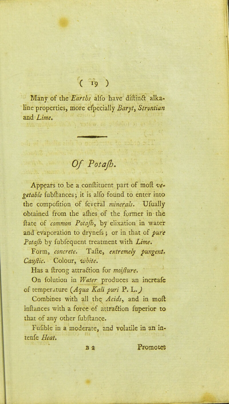 ( *9 ) Many of the Earths alfo have diftincl: alka« line properties, more efpecially Baryt, Strontian and Lime* Of Totajh. Appears to be a condiment part of mofl ve- getable fubftances; it is alfo found to enter into the compofition of feveral minerals. Ufually obtained from the allies of the former in the {late of common Potajh, by elixation in water and evaporation to drynefs j or in that of pure Potajh by fubfequent treatment with Lime. Form, concrete. Tafle, extremely pungent* Caujlic. Colour, uuhite. Has a ftrong attraction for moijlure. On folution in Water produces an increafe of temperature {Aqua Kali puri P. h.J Combines with all thq^ Acids, and in mofl inftances with a force of attra&ion fuperior to that of any other fubftance. Fufible in a moderate, and volatile in an in- tenfe Heat. b z Promotes