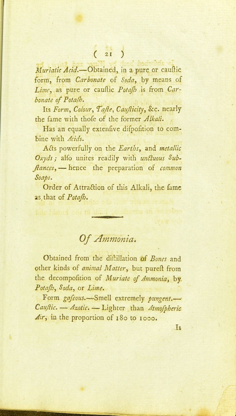 ( « ) Muriatic Acid.—Obtained, in a pure or cauftic form, from Carbonate of Soda, by means of Lime, as pure or cauftic Potajh is from Car- bonate of Potafh. Its Form, Colour, Tafle, Cauflkity, &c. nearly the fame with thofe of the former Alkali. Has an equally extenfive difpofition to com- bine with Acids. A&s powerfully on the Earths, and metallic Oxyds; alfo unites readily with uncluous Sub- Jlances, — hence the preparation of common Soaps. Order of Attraction of this Alkali, the fame as. that of Potajh, Of Ammo?tia. Obtained from the diftillation of Bones and other kinds of animal Matter, but pureft: from the decompofition of Muriate of Ammonia, by. Potafh, Soda, or Lime. Form gafeous.—Smell extremely pungent.— Cauftic. — Azotic. — Lighter than Atmofpheric Air, in the proportion of x8o to iooo. Is