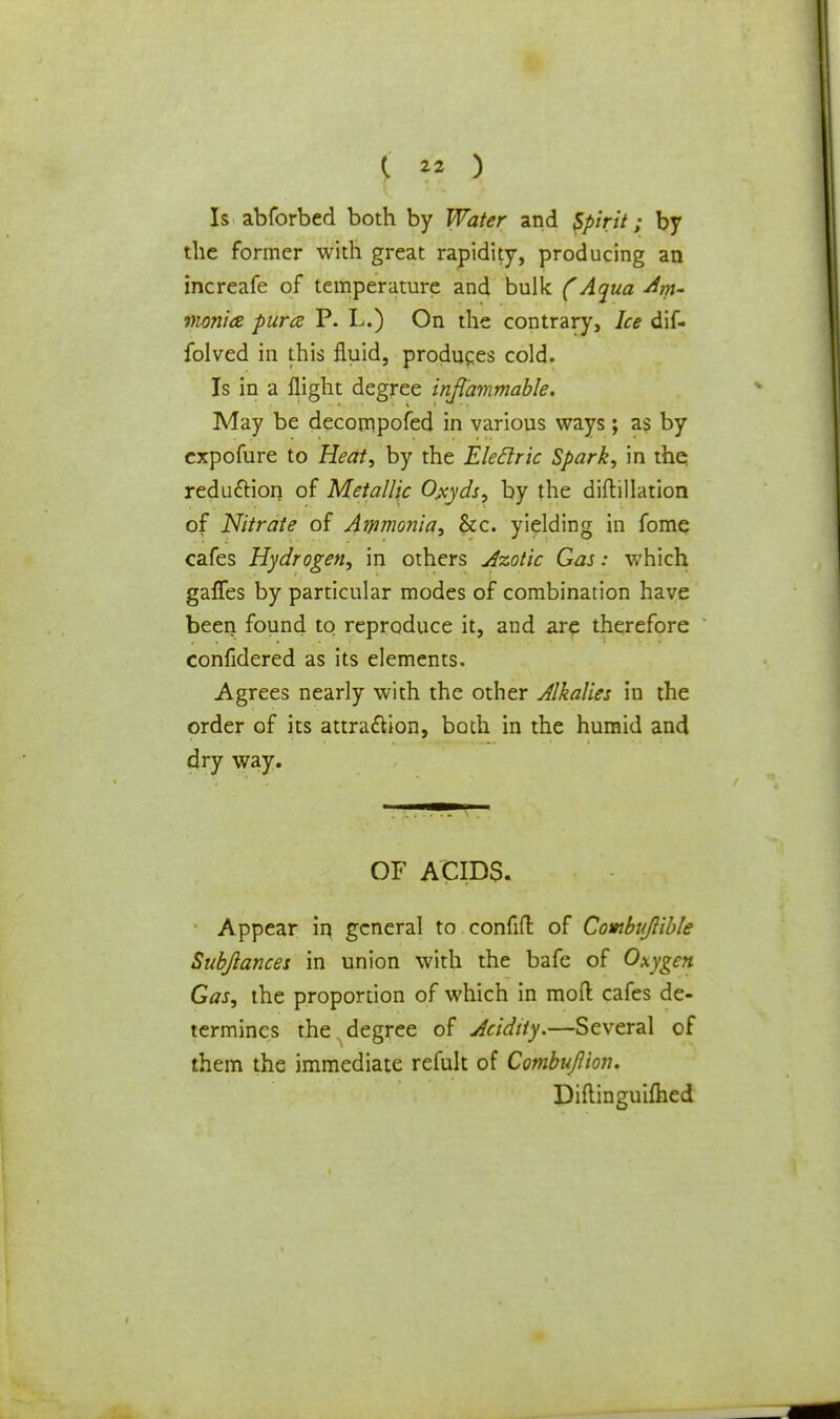 Is abforbed both by Water and Spirit; by the former with great rapidity, producing an increafe of temperature and bulk (Aqua -Am- monia puree P. L.) On the contrary, Ice dif- folved in this fluid, produces cold. Is in a flight degree inflammable. May be decompofed in various ways; as by expofure to Heat, by the Eleclric Spark, in the reduction of Metallic Ojxyds, by the diftillation of Nitrate of Ammonia, &c. yielding in fome cafes Hydrogen, in others Azotic Gas: which gaffes by particular modes of combination have been found to reproduce it, and are therefore confidered as its elements. Agrees nearly with the other Alkalies in the order of its attraction, both in the humid and dry way. OF ACIDS. Appear in general to confid of Combujlible Subftances in union with the bafe of Oxygen Gas, the proportion of which in mod cafes de- termines the degree of Acidity.—Several of them the immediate refult of Combujlion. Diftinguilhed