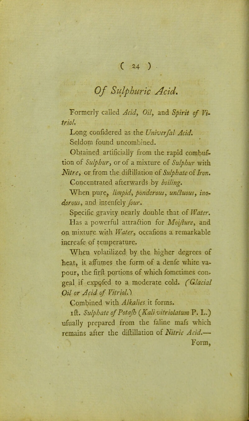 Of Sulphuric Acid. Formerly called Acid, Oil, and Spirit of Vi- triol. Long confidered as the Univerfal Acid. Seldom found uncombined. Obtained artificially from the rapid combuf- tion of Sulphur, or of a mixture of Sulphur with Nitre, or from the diftillation of Sulphate ofIron. Concentrated afterwards by boiling. When pure, limpid, ponderous, uncluous, ino- dorous, and intenfely Jour. Specific gravity nearly double that of Water. Has a powerful attraction for Moijlure, and on mixture with Water, occafions a remarkable increafe of temperature. When volatilized by the higher degrees of heat, it affumes the form of a denfe white va- pour, the firft portions of which fometimes con- geal if expofed to a moderate cold. (Glacial Oil or Acid of Vitriol.) Combined with Alkalies it forms. ift. Sulphate of Potafh (Kali vitriolatum P. L.) ufually prepared from the faline mafs which remains after the diftillation of Nitric Acid.— Form,