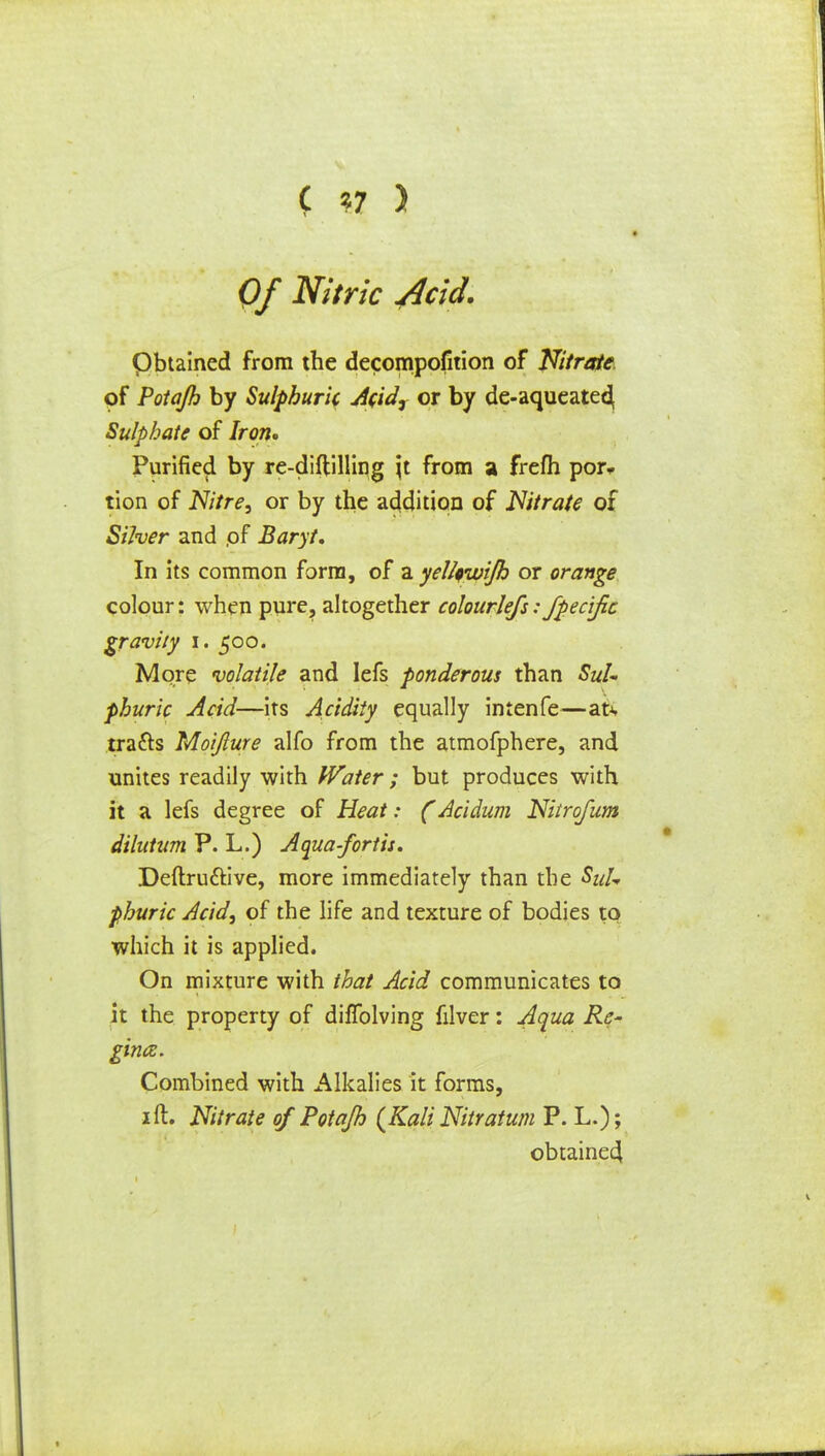 ( *7 ) Of Nitric 4cid. pbtained from the decompofition of Nitrate of Potajh by Sulphuric Acidr or by de-aqueatecj Sulphate of Iron. Purified by re-diftilling \t from a frefh por- tion of Nitre, or by the addition of Nitrate of Silver and of Baryt. In its common form, of a yel/fwi/h or orange colour: when pure, altogether colourlefs: Jpec'ific gravity I. 500. More volatile and Iefs ponderous than phuric Acid—its Acidity equally intenfe—at* tracts Moifture alfo from the atmofphere, and unites readily with Water ; but produces with it a lefs degree of Heat: (Acidum Nitrofum dilutum P. L.) Aqua-fortis. Deftru&ive, more immediately than the SuU phuric Acid, of the life and texture of bodies to which it is applied. On mixture with that Acid communicates to it the property of dilTolving filver: Aqua Re- ginaz. Combined with Alkalies it forms, 1 ft. Nitrate of Potajh {Kali Nitratum P. L.); obtained