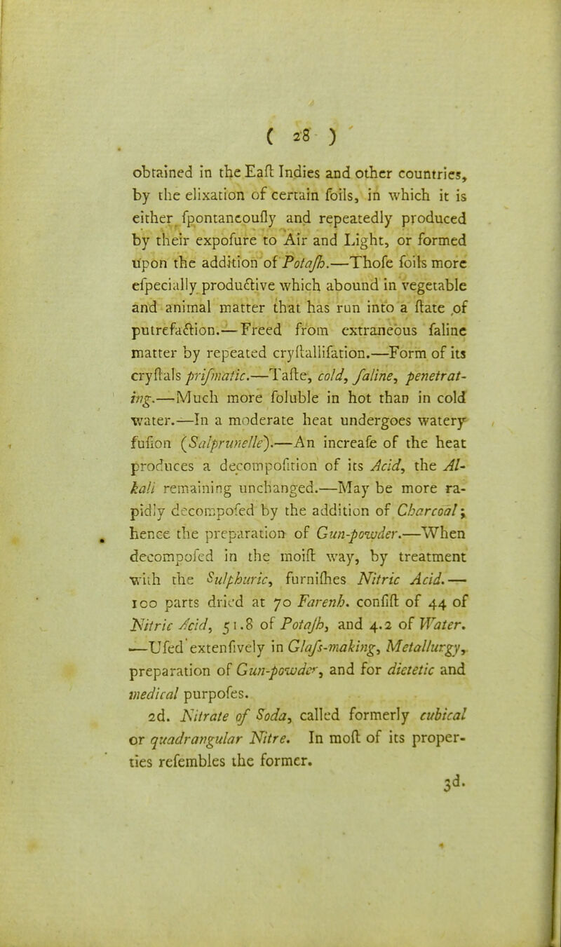 ( *8 ) obtained in the Eaft Indies and other countries, by the elixation of certain foils, in which it is either fpontancoufly and repeatedly produced by their expofure to Air and Light, or formed upon the addition oi Pota/h.—Thofe foils more efpecially productive which abound in vegetable and animal matter that, has run into a (late ,of putrefaction.— Freed from extraneous faline matter by repeated cryftallifation.—Form of its cryflals prifmafic.—Tafte, cold, faline, penetrat- ing.—'Much more foluble in hot than in cold water.—In a moderate heat undergoes watery fufion (Salprunelle).—An increafe of the heat produces a decompofition of its Acid, the Al- kali remaining unchanged.—May be more ra- pidly decompofed by the addition of Charcoal; hence the preparation of Gun-powder.—When decompofed in the moifl: way, by treatment With the Sulphuric, furnimes Nitric Acid.— ico parts dried at 70 Farenh. confifl: of 44 of Nitric Acid, 51.8 of Potajh, and 4.2 of Water, •—Ufed extenfively in Glafs-making, Metallurgy, preparation of Gun-powder, and for dietetic and medical purpofes. 2d. Nitrate of Soda, called formerly cubical or quadrangular Nitre. In mod of its proper- ties refembles the former. 3-3-