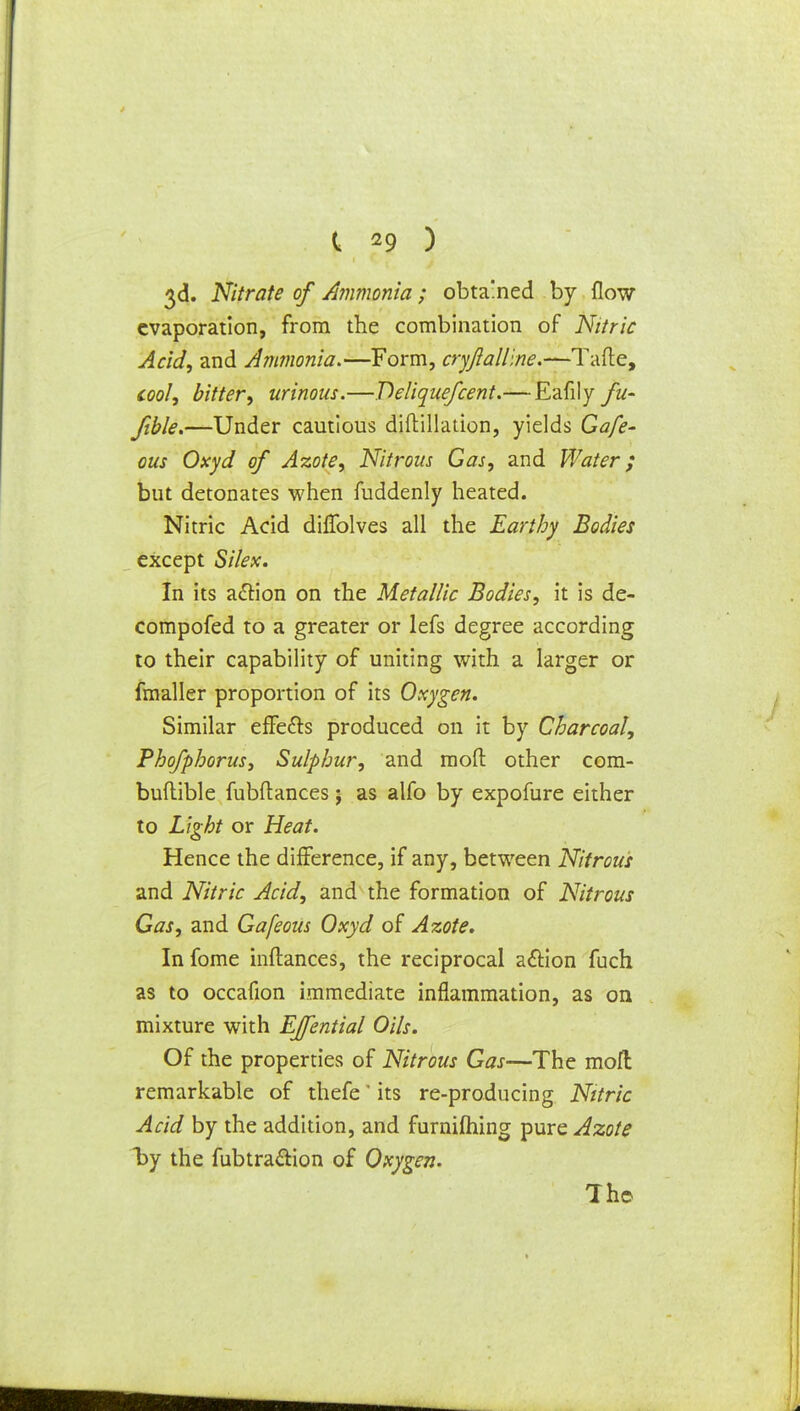 3d. Nitrate of Ammonia; obtained by flow evaporation, from the combination of Nitric Acid, and Ammonia.—Form, cryftalline.—T&e, cool, bitter, urinous.—Deliquefcent.— Eafily fit- Jible.—Under cautious diftillation, yields Gafe- ous Oxyd of Azote, Nitrous Gas, and Water; but detonates when fuddenly heated. Nitric Acid diflblves all the Earthy Bodies except Silex. In its action on the Metallic Bodies, it is de- compofed to a greater or lefs degree according to their capability of uniting with a larger or fmaller proportion of its Oxygen. Similar effe&s produced on it by Charcoal, Phofphorus, Sulphur, and mod other com- buflible fubftances; as alfo by expofure either to Light or Heat. Hence the difference, if any, between Nitrous and Nitric Acid, and the formation of Nitrous Gas, and Gafeous Oxyd of Azote. In fome inftances, the reciprocal action fuch as to occafion immediate inflammation, as on mixture with EJfential Oils. Of the properties of Nitrous Gas—The moll remarkable of thefe' its re-producing Nitric Acid by the addition, and furniftiing pure Azote by the fubtra&ion of Oxygen. The