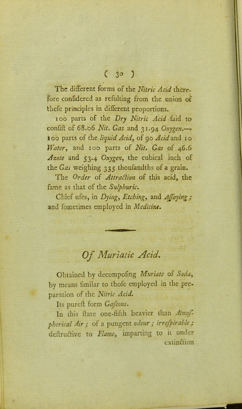 The different forms of the Nitric Acid there- fore confidered as refulting from the union of thefe principles in different proportions. 100 parts of the Dry Nitric Acid faid to confift of 68.06 Nit. Gas and 31.94 Oxygen.—r too parts of the liquid Acid, of 90 AcidzxA 10 Water, and 100 parts of Nit. Gas of 46.6 Azote and 53.4 Oxygen, the cubical inch of the Gas weighing 335 thoufandths of a grain. The Order of Attraclion of this acid, the fame as that of the Sulphuric. Chief ufes, in Dying, Etching, and Ajfaying; and fometimes employed in Medicine. Of Muriatic Acid, Obtained by decompofing Muriate of Soda, by means fimilar to thofe employed in the pre. paration of the Nitric Acid. Its purcfl form Gafcous. In this ftate one-fifth heavier than Almof- phcrical Air ; of a pungent odour; irrefpirable ; definitive to Flame, imparting to it under extinction