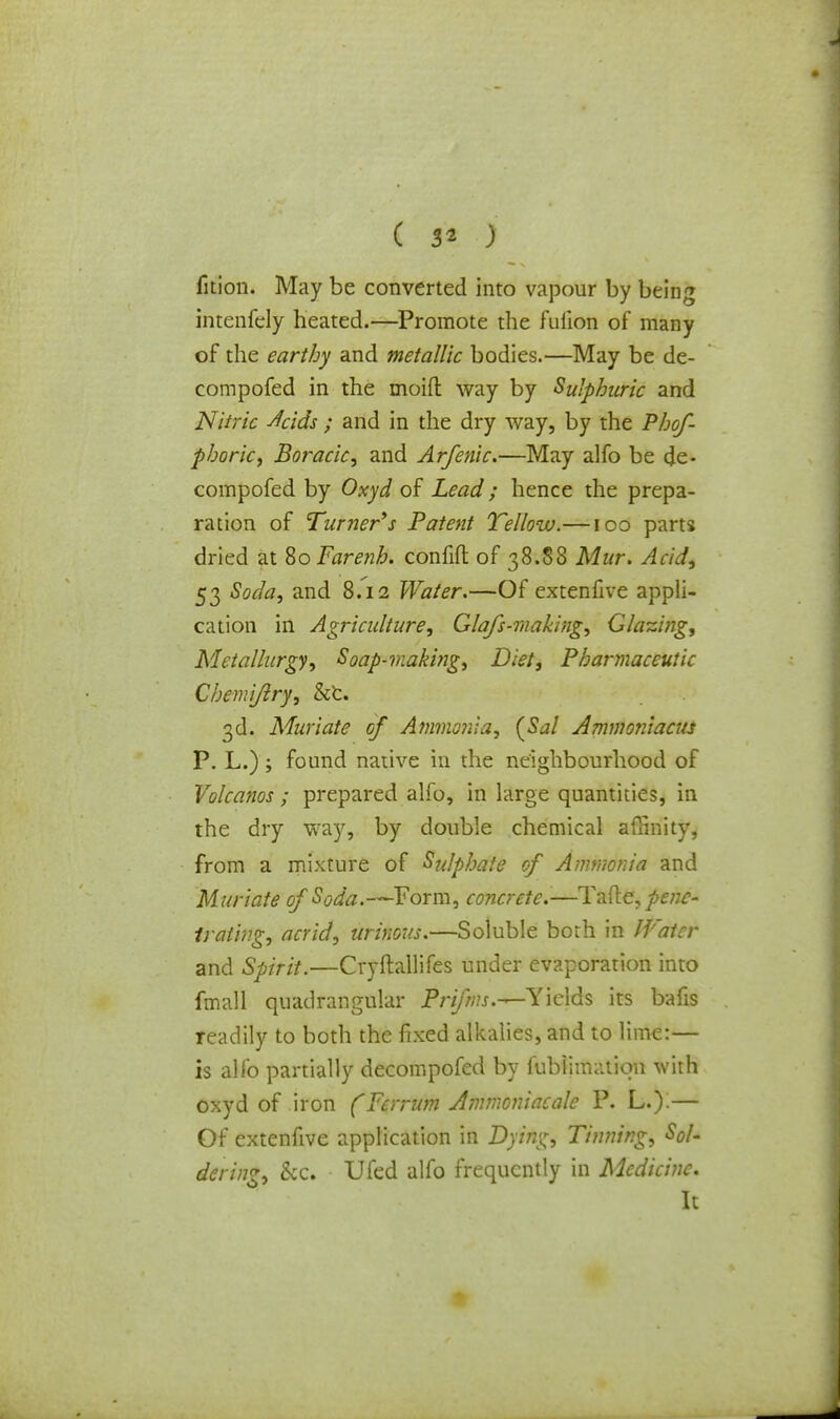 fition. May be converted into vapour by being intenfely heated.—Promote the fulion of many of the earthy and metallic bodies.—May be de- compofed in the moid way by Sulphuric and Nitric Acids ; and in the dry way, by the Phof- phoric, Boracic, and Arfenic.—May alfo be cje- compofed by Oxyd of Lead; hence the prepa- ration of Turner's Patent Yellow.—100 parts dried at $oFare?ib. confifl of 38.88 Mur. Acid, 53 Soda, and 8.12 Water.—Of extenfive appli- cation in Agriculture, Glafs-making, Glazing, Metallurgy, Soap-makbig, Diet, Pharmaceutic Cbemijlry, &c. 3d. Muriate of Ammonia, {Sal Ammoniacus P. L.); found native in the neighbourhood of Volcanos ; prepared alfo, in large quantities, in the dry way, by double chemical affinity, from a mixture of Sulphate of Ammonia and Muriate of Soda.—Form, concrete.-—Tafte, penc- trating, acrid, urinous.—Soluble both in JVatcr and Spirit.—Cryftallifes under evaporation into fmall quadrangular Prifms.—Yields its bafis readily to both the fixed alkalies, and to lime:— is alfo partially decompofed by fubiimotion with oxyd of iron (Per rum Ammoniac ale P. L.).— Of extenfive application in Dying, Tinning, Sol- dering, &c. Ufed alfo frequently in Medicine. It