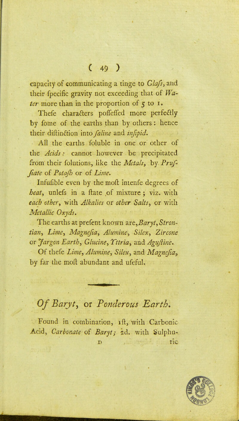 capacity of communicating a tinge to Glafs, and their fpecific gravity not exceeding that of Wa- ter more than in the proportion of 5 to 1. Thefe characters pofleffed more perfectly by fome of the earths than by others: hence their diftinttion into /aline and infipid. All the earths foluble in one or other of the Acids: cannot however be precipitated from their folutions, like the Metals, by Prtif- Jiate of Potajh or of Lime. Infufible even by the moft intenfe degrees of heat, unlefs in a ftate ,of mixture ; viz. with each cither, with Alkalies or other Salts, or with Metallic Oxyds, The earths at prefent known 2.re,Baryt, Stro?i- tian, Lime, Magnefia, Alumine, Silex, Zircone or Jargon Earth, Glucine, Tttria, and Agujline. Of thefe Lime, Alumine, Silex, and Magnefia, by far the moft abundant and ufeful. Of Baryt, or Ponderous Earth. Found in combination, lft, with Carbonic Acid, Carbonate of Baryt; id. with Sulphu- d ric