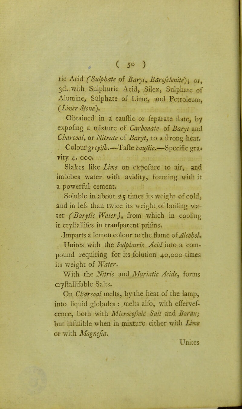 lie Acid (Sulphate of Baryt, Barofclenite); or, 3d. with Sulphuric Acid, Silex, Sulphate of Alurnine, Sulphate of Lime, and Petroleum, (Liver Stone). Obtained in a cauftic or feparate flate, by expofing a mixture of Carbonate of Baryt and Charcoal, or Nitrate of Baryt, to a ftrong heat. Colour greyi/h.—Tafte caujiic.—Specific gra- vity 4. 000. Slakes like Lime on expofure to air, and imbibes water with avidity, forming with it a powerful cement. Soluble in about 25 times its weight of cold, and in lefs than twice its weight of boiling wa- ter (Barytic Water), from which in cooling it cryftallifes in tranfparent prifms. • Imparts a lemon colour to the flame of Alcohol. Unites with the Sulphuric Acid into a com- pound requiring for its folution 40,000 times its weight of Water. With the Nitric and Muriatic Acids, forms cryftallifable Salts. On Charcoal melts, by the heat of the lamp, into liquid globules: melts alfo, with effervef- cence, both with Microcofmic Salt and Borax; but infuiible when in mixture either with Lime or with Magncfia. Unites