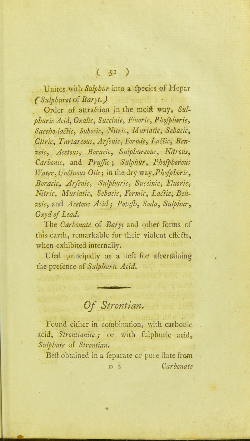 ( 5* ) Unites with Sulphur into a fpecies of Hepar (Sulphuret of Baryt.) Order of attraction in the nioift way, Sul- phuric Acid) Oxalic, Succinic, Fluoric, Phofphoric, Saccho-laclic, Suberic, Nitric, Muriatic, Sebacic, Citric, Tartar eous, Arfenic, Formic, Laclic, Ben- zoic, Acetous, Boracic, Sulphureous, Nitrous, Carbonic, and Pruffic; Sulphur, Phofphorous Water, Uncluous Oils; in the dry way,Phofphoric, Boracic, Arfenic, Sulphuric, Succinic, Fluoric, Nitric, Muriatic, Sebacic, Formic, Laclic, Ben- zoic, and Acetous Acid; PotaJJi, Soda, Sulphur, Oxyd of Lead. The Carbonate of Baryt and other forms of this earth, remarkable for their violent effe&s, when exhibited internally. Ufed principally as a teft for ascertaining the prefence of Sulphuric Acid. Of Strontian. Found either in combination, with carbonic acid, Strontianite.; or with fulphuric acid, Sulphate of Strontian. Bed obtained in a feparate or pure (late from d 2 Carbonate