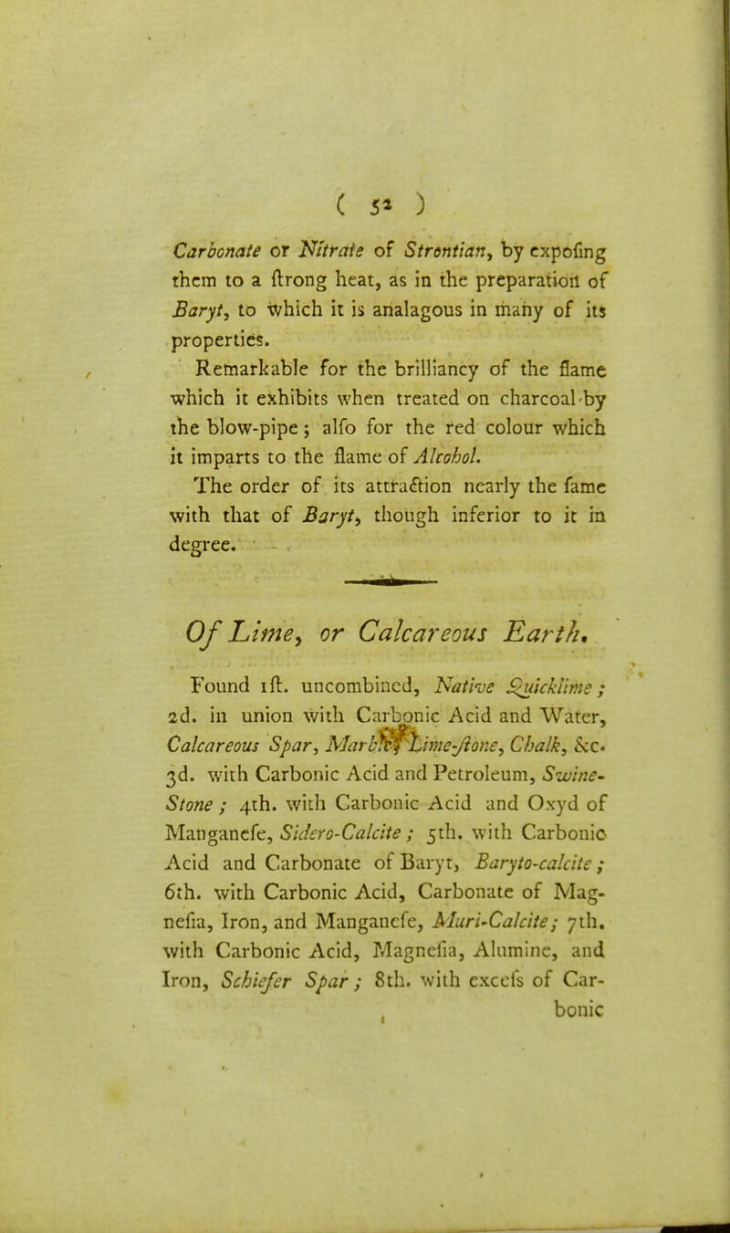 ( 5* ) Carbonate or Nitrate of Strontian, by expofing them to a ftrong heat, as in the preparation of Baryt, to which it is analagous in many of its properties. Remarkable for the brilliancy of the flame which it exhibits when treated on charcoal-by the blow-pipe; alfo for the red colour which it imparts to the flame of Alcohol. The order of its attraction nearly the fame with that of Baryt, though inferior to it in degree. Of Lime, or Calcareous Earth, Found ift. uncombined, Native Quicklime; 2d. in union with Carbonic Acid and Water, Calcareous Spar, Marl$$kime-Jlone, Chalk, kc» 3d. with Carbonic Acid and Petroleum, Swine* Stone ; 4th. with Carbonic Acid and Oxyd of Manganefe, S\dero-Calette ; 5th. with Carbonic- Acid and Carbonate of Baryt, Baryto-calcite ; 6th. with Carbonic Acid, Carbonate of JVIag- nefia, Iron, and Manganefe, Muri-Calcite; 7th. with Carbonic Acid, Magnefia, Alumine, and Iron, Schiefcr Spar ; 8th. with excefs of Car- bonic