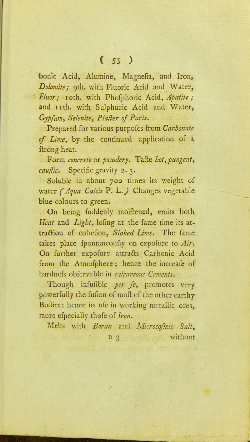 ixonic Acid, Alumine, Magnefia, and Iron, Dolomite; 9th. with Fluoric Acid and Water, Fluor; 10th. with Phofphoric Acid, Apatite; and nth. with Sulphuric Acid and Water, Gypfum, Selenite, Pla/ler of Paris. Prepared for various purpofes from Carbonate of Lime, by the continued application of a ftrong heat. Form concrete or powdery. Tafte hot, pungent, cauflic. Specific gravity 2. 3. Soluble in about 700 times its weight of water (Aqua Calcis P. L.J Changes vegetable blue colours to green. On being fuddenly moiflened, emits both Heat and Light, lofing at the fame time its at- traction of cohefion, Slaked Lime. The fame takes place fpontaneoufly on expofure to Air. On further expofure attracts Carbonic Acid from the Atmofphere; hence the increafe of hardnefs obferyable in calcareous Cements. Though infufible per fe, promotes very powerfully the fufion of mod of the other earthy Bodies: hence its ufe in working metallic ores, more efpecially thofe of Iron. Melts with Borax and Microcofmic Saltt d 3 without