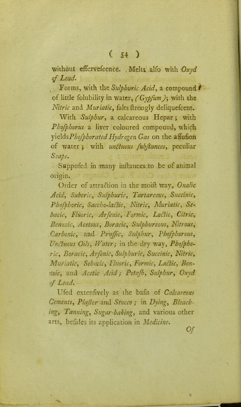 without cffcrvcfcence. Meltj alfo with Oxyd qf Lead. Forms, with the Sulphuric Acid, a compound i of little folubility in water, (Gypfum); with the Nitric and Muriatic, falts ftrongly deliquefcent. With Sulphur, a calcareous Hepar; with Phofphorus a liver coloured compound, which yiddsPho/phoratedHydrogen Gas on the affufion of water j with uncluous fubftances, peculiar Soaps. • . • Suppofed in many inftances to be of animal origin. Order of attraction in the moifl way, Oxalic Acid, Suberic, Sulphuric, Tartareous, Succinic, Phofphoric, Saccho-laclic, Nitric, Muriatic, Se- bacic, Fluoric, Arfenic, Formic, Laclic, Citric, Benzoic, Acetous, Boracic, Sulphureous, Nitrous, Carbonic, and PruJJk, Sulphur, Phofphorous, Uncluous Oils, Water; in the dry way, Phofpho- ric, Boracic, Arfenic, Sulphuric, Succinic, Nitric, Muriatic, Sebacic, Fluoric, Formic, Laclic, Bon- zoic, and Acetic Acid; Potafo, Sulphur, Oxyd of Lead. Ufed Gxtenfively as the bafis of Calcareous Cements, Plafter and Stucco ; in Dying, Bleach- ing, Tanning, Sugar-baking, and various other arts, befides its application in Medicine.