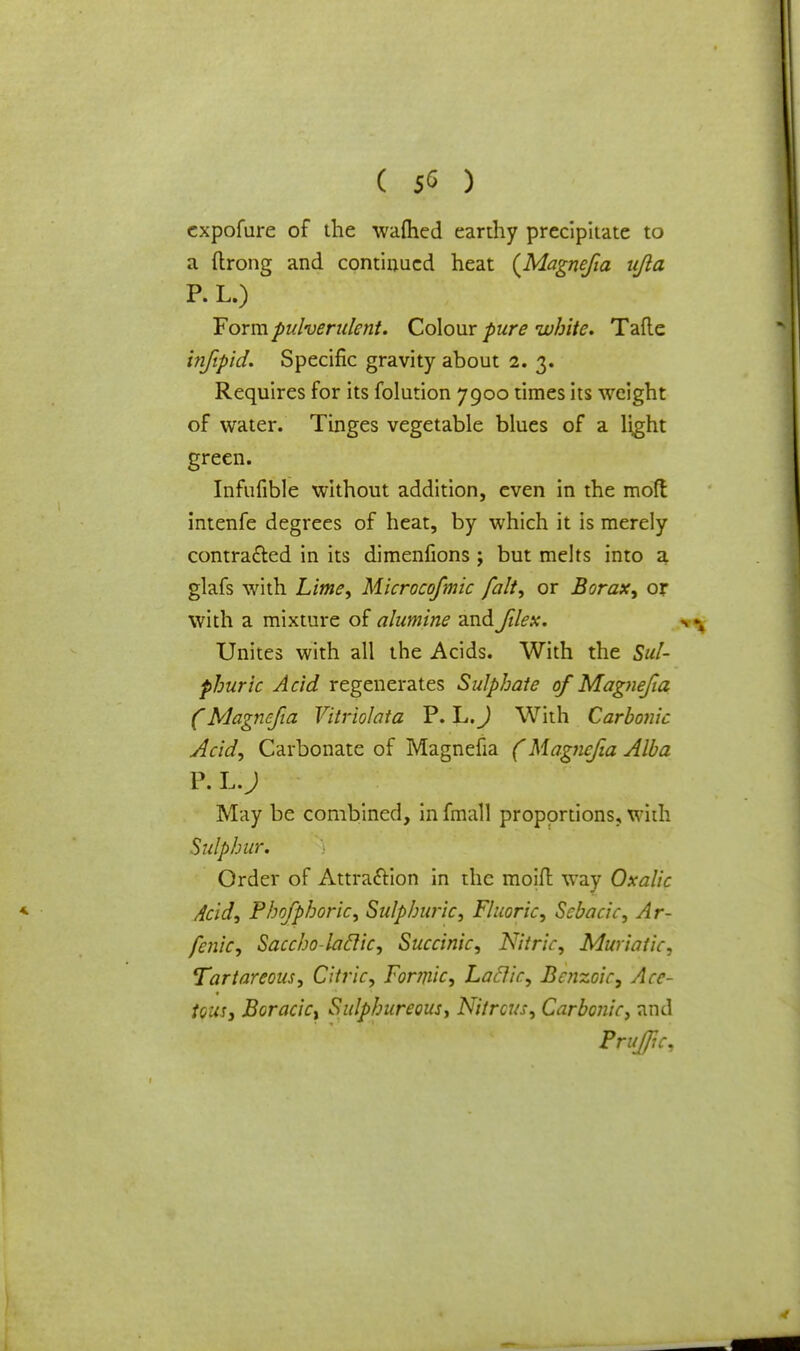 cxpofure of the warned earthy precipitate to a ftrong and continued heat {Magnejia ujla P. L.) Form pulverulent. Colour pure white. Tafle infipid. Specific gravity about 2.3. Requires for its folution 7900 times its weight of water. Tinges vegetable blues of a light green. Infufible without addition, even in the mod intenfe degrees of heat, by which it is merely contracted in its dimenfions ; but melts into a glafs with Lime, Microcofmic fait, or Borax, or with a mixture of alumine and Jilex. Unites with all the Acids. With the Sul- phuric Acid regenerates Sulphate of Magnejia (Magnejia Yitriolata P. L.J With Carbolic Acid, Carbonate of Magnefia (Magnejia Alba P. L.J May be combined, in fmall proportions, with Sulphur. Order of Attraction in the moift way Oxalic Acid, Phofphoric, Sulphuric, Fluoric, Scbacic, Ar- fenic, Saccho-laclic, Succinic, Nitric, Muriatic, Tartareous, Citric, Formic, Lactic, Benzoic, Ace- tous, Boracict Sulphureous, Nitrous, Carbonic, and