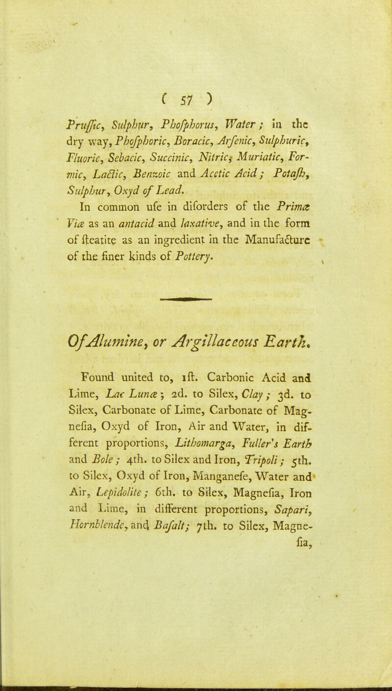 Prufftc, Sulphur, Phofphorus, Wafer; in the dry way, Phofphoric, Boracic, Arfenic, Sulphuric, Fluoric, Sebacic, Succinic, Nitric,- Muriatic, For- mic, Laclic, Benzoic and Acetic Acid; Potajh, Sulphur, Oxyd of Lead. In common ufe in diforders of the Prima Via as an antacid and laxative, and in the form of fteatite as an ingredient in the Manufacture of the finer kinds of Pottery. OfAlumine, or Argillaceous Earth. Found united to, ift. Carbonic Acid and Lime, Lac Luna; 2d. to Silex, Clay ; 3d. to Silex, Carbonate of Lime, Carbonate of Mag- nefia, Oxyd of Iron, Air and Water, in dif- ferent proportions, Lithomarga, Fuller s Earth and Bole ; 4th. to Silex and Iron, Tripoli; 5th. to Silex, Oxyd of Iron, Manganefe, Water and Air, Lepidolite; 6th. to Silex, Magnefia, Iron and Lime, in different proportions, Sapari, Hornblende, an4 Bafalt; 7th. to Silex, Magne- fia,
