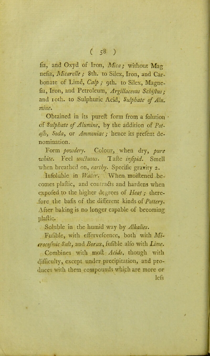 1m, and Oxyd of Iron, Mica; without Mag nefia, Micarelle ; 8th. to Silex, Iron, and Car- bonate of Lime, Calp ; gih. to Silex, Magne- fia, Iron, and Petroleum, Argillaceous Schijlus; and ioth. to Sulphuric Acid, Sulphate ofAlu. mine. Obtained in its purefl: form from a folution ' of Sulphate of Alumine, by the addition of Pot- aflj, Soda, or Ammoniac; hence its prefent de- nomination. Form powdery. Colour, when dry, pure white. Feel uncluous. Tafle infipid. Smell when breathed on, earthy. Specific gravity 2. Infoluble in Water. When moiftened be- comes plaftic, and comracls and hardens when expofed to the higher decrees of Heat ; there- .fore the bafis of the different kinds of Pottery. After baking is no longer capable of becoming plaftic. Soluble in the humid way by Alkalies. Fufible, with effervefcencc, both with Mi- trocofmic Salt, and Borax, fufible alfo with Lime. Combines with mod Acids* though with difficulty, except under precipitation, and pro- duces with them compounds which arc more or lefs