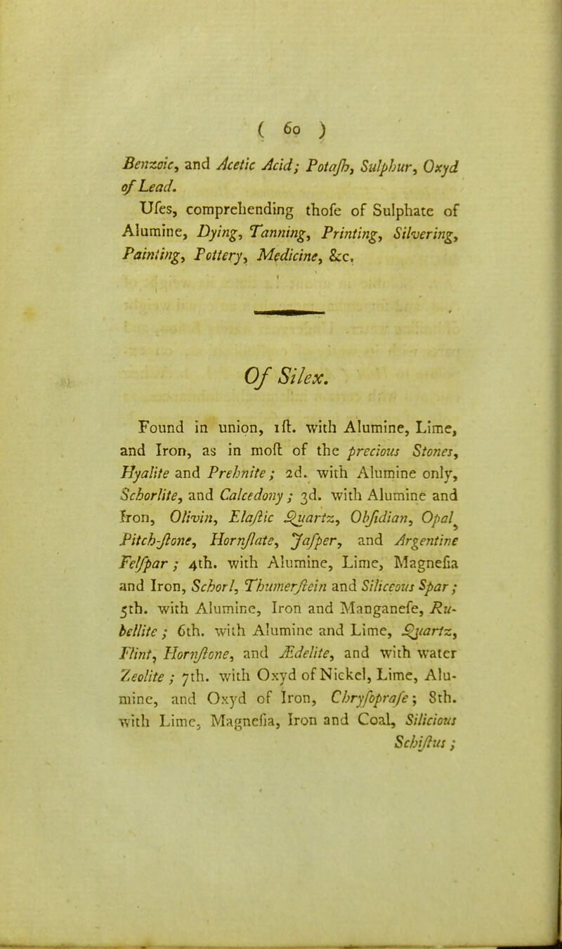 Benzoic, and Acetic Acid; Potajh, Sulphur, Oxyd of Lead. Ufes, comprehending thofe of Sulphate of Alumine, Dying, Tanning, Printing, Silvering, Painting, Pottery, Medicine, Sec. Of Si lex. Found in union, ift. with Alumine, Lime, and Iron, as in moft of the precious Stones, Hyalite and Prehnite ; 2d. with Alumine only, Scborlite, and Calcedony ; 3d. with Alumine and Iron, Olivin, Elajlic Quartz, Objidian, Opal^ Pitch-Jlone, Horn/late, Jafper, and Argentine Felfpar; 4th. with Alumine, Lime, Magnefia and Iron, Schorl, Thumerftein and Siliceous Spar; 5th. with Alumine, Iron and Manganefe, Ru- bellite ; 6th. with Alumine and Lime, £>jiariz, Flint, Hornjlone, and JEdelite, and with water Zeolite ; 7th. with Oxyd of Nickel, Lime, Alu- mine, and Oxyd of Iron, Chryfoprafe; 8th. with Lime., Magnefia, Iron and Coal, Silicious Sc/Mus ;