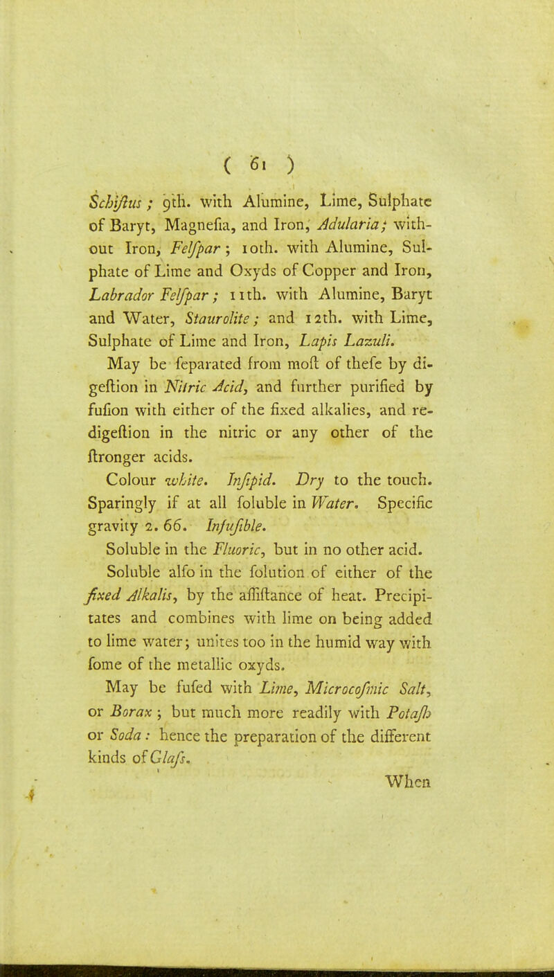 ( 6' ) Schi/ius ; 9th. with Alumine, Lime, Sulphate of Baryt, Magnefia, and Iron, Adularia; with- out Iron, Felfpar; 10th. with Alumine, Sul- phate of Lime and Oxyds of Copper and Iron, Labrador Felfpar ; nth. with Alumine, Baryt and Water, Siaurolite; and 12th. with Lime, Sulphate of Lime and Iron, Lapis Lazuli. May be feparated from moft of thefe by di- geftion in Nitric Acid, and further purified by fufion with either of the fixed alkalies, and re- digeftion in the nitric or any other of the ftronger acids. Colour white. Jnfipid. Dry to the touch. Sparingly if at all foluble in Water. Specific gravity 1. 66. Injvfible. Soluble in the Fluoric, but in no other acid. Soluble alfo in the folution of either of the fixed Alkalis, by the affiftance of heat. Precipi- tates and combines with lime on being added to lime water; unites too in the humid way with fome of the metallic oxyds. May be fufed with Lime, Microcofmic Salt, or Borax ; but much more readily with Potafli or Soda: hence the preparation of the different kinds ofGlafs. When