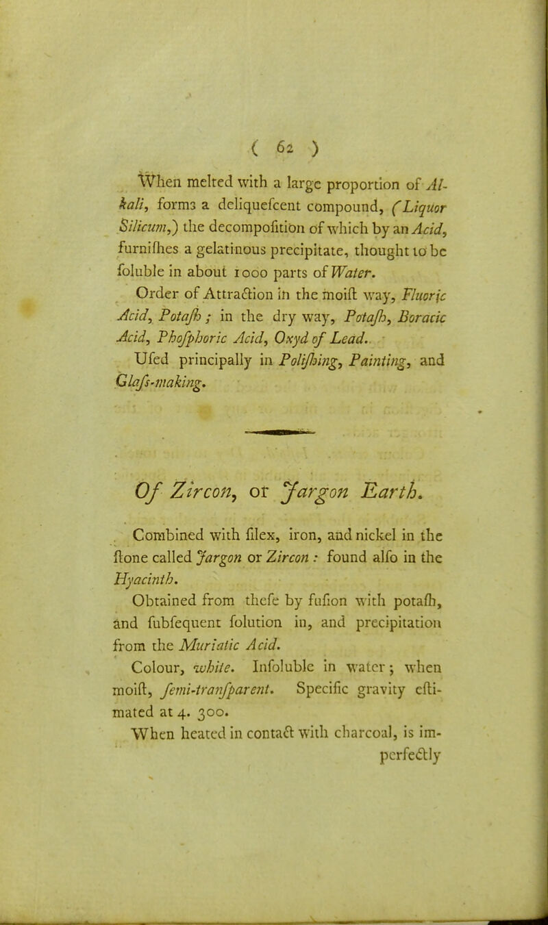 When melted with a large proportion ©f Al- kali, forms a deliqucfcent compound, (Liquor Silician,) the decompofition of which by an Acid, furnifhes a gelatinous precipitate, thought to be foluble in about iooo parts of Water. Order of Attraction in the moift way, Fluoric Acid, PotaJJj; in the dry way, Potafo, Boracic Acid, Thofphoric Acid, Oxydof Lead. Ufed principally in Polijloing, Painting, and Glafs-making. Of Zircon^ or Jargon Earth. Combined with filex, iron, and nickel in the ftone called Jargon or Zircon : found alfo in the Hyacinth. Obtained from thefe by fnfion with potafli, and fubfequent folution in, and precipitation from the Muriatic Acid. Colour, white. Infolublc in water; when moift, femi-tranfparent. Specific gravity efti- mated at 4. 300. When heated in contact with charcoal, is im- perfectly