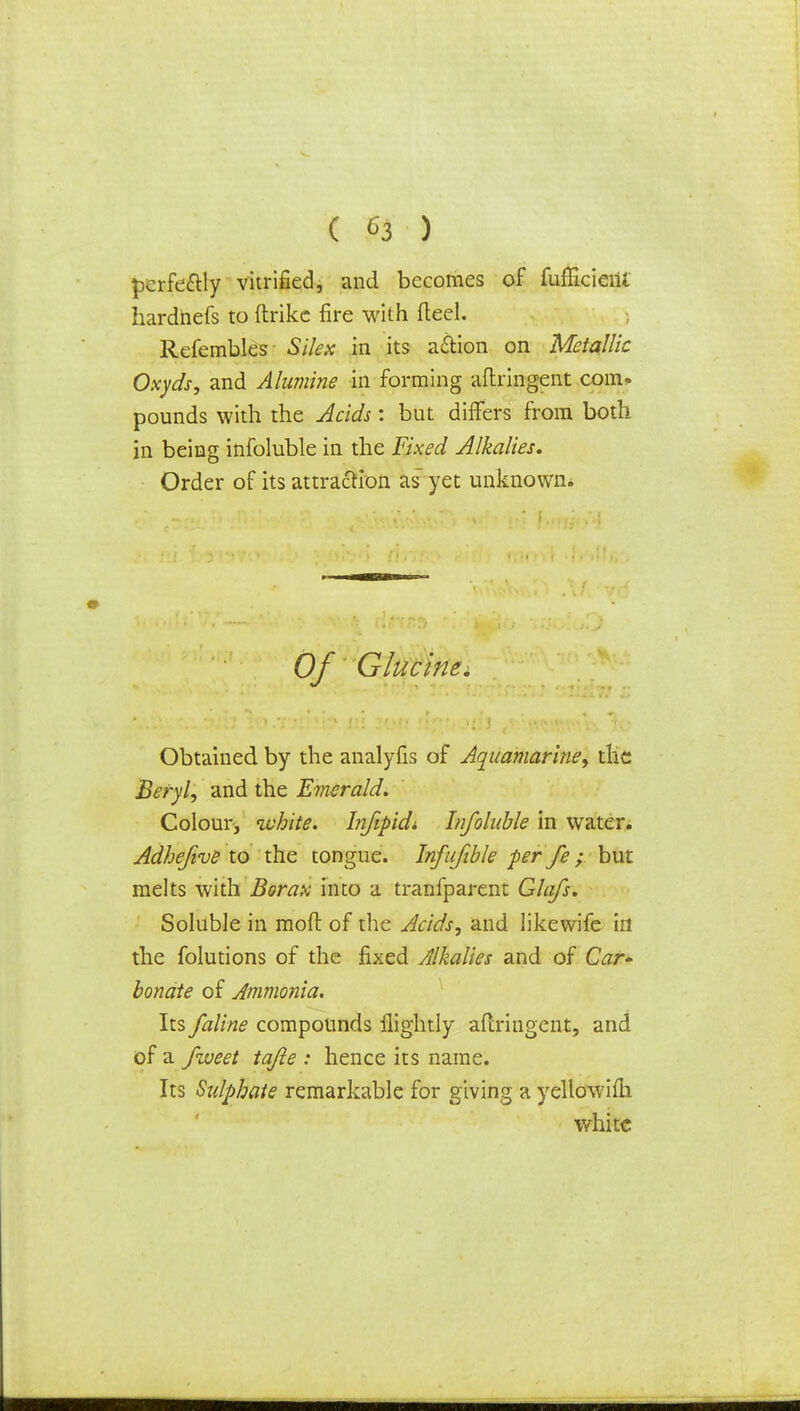 pcrfe&ly vitrified, and becomes of fuflicieiU hardhefs to ftrike fire with (teel. Refembles Sjfex in its a&ion on Metallic Oxyds, and Alumine in forming aftringent com» pounds with the Acids : but differs from both in being infoluble in the Fixed Alkalies, Order of its attraction as yet unknown. Of Glucine. Obtained by the analyfis of Aquamarine, the Beryl, and the Emerald. Colour, ivhite. Infipidi Infoluble in water. Adhejive to the tongue. Infufible per fe; but melts with Borax into a tranfparent Glafs. Soluble in moft of the Acids, and likewife in the folutions of the fixed Alkalies and of Car* bonate of Ammonia. Its faline compounds ilightly aftringent, and of a fweet tajle : hence its name. Its Sulphate remarkable for giving a yellowifli white