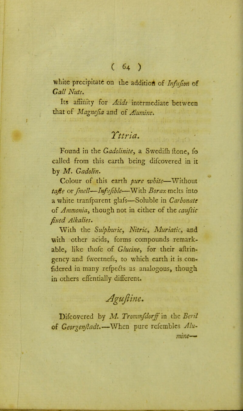 ( *4 ) White precipitate on the addition of Infujtm of Gall Nuts. Its affinity for Acids intermediate between that of Magnefia and of Aluminc. Found in the Gadolinite, a Swedifh ftonc, jfo called from this earth being difcovered in it by M. Gadolin. Colour of this earth pure white—Without tajle or fmell—Infufible—With Borax melts into a white tranfparent glafs—Soluble in Carbonate of Ammonia, though not in either of the cauftic fixed Alkalies. With the Sulphuric, Nitric, Muriatic, and with other acids, forms compounds remark- able, like thofe of Glucine, for their aflirin- gency and fweetnefs, to which earth it is con- fidered in many refpefts as analogous, though in others eflentially different. ITttria. Difcovered by M. Trommfdorff'm the Btril of Georgenjladt.—When pure reiembles Alu-