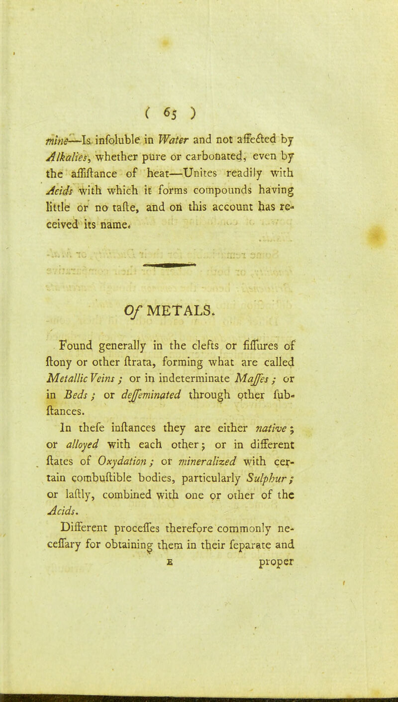 mins—\$ infoluble in Water and not affected by Alkalies, whether pure or carbonatec], even by the affiftance of heat—Unites readily with Acids with which it forms compounds having little or no tafte, and on this account has re- ceived its name* Of METALS. Found generally in the clefts or fifTures of ftony or other ftrata, forming what are called Metallic Veins ; or in indeterminate MaJJes ; or in Beds; or dejfeminated through other fub- ftances. In thefe inftances they are either native; or alloyed with each other j or in different ftates of Oxydation; or mineralized with cer- tain combuftible bodies, particularly Sulphur; or laftly, combined with one or other of the Acids. Different proceffes therefore commonly ne- ceffary for obtaining them in their feparate and e proper