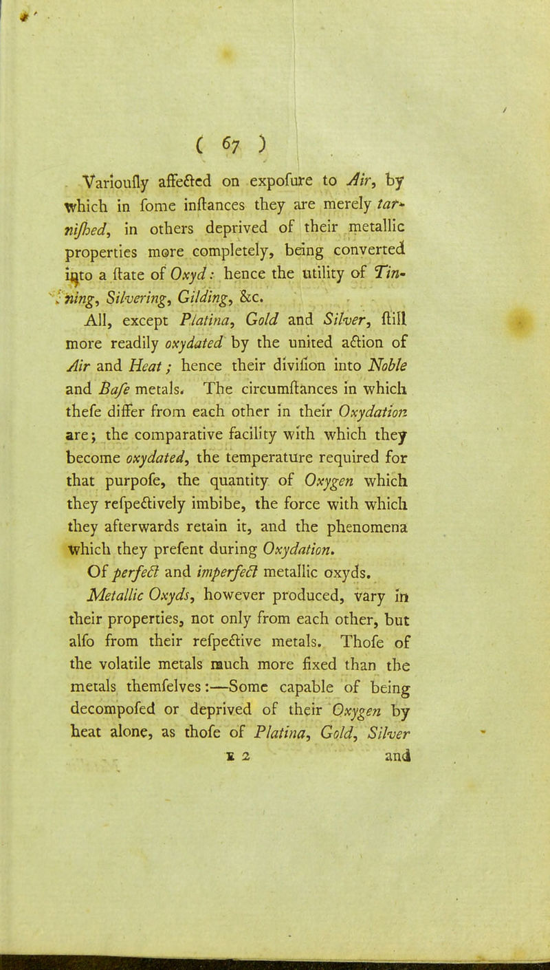 ( 6; ) Varioufly affe&ed on expofure to Air, by which in fome inftances they are merely tat* rifled, in others deprived of their metallic properties more completely, being converted i^to a (late of Oxyd: hence the utility of Tin- ; ning, Silvering, Gilding, &c. All, except Piatina, Gold and Silver, {till more readily oxydated by the united action of Air and Heat; hence their divifion into Noble and Bafe metals* The circumftances in which thefe differ from each other in their Oxydation are; the comparative facility with which they become oxydated, the temperature required for that purpofe, the quantity of Oxygen which they refpe&ively imbibe, the force with which they afterwards retain it, and the phenomena which they prefent during Oxydation. Of perfecl and imperfecl metallic oxyds. Metallic Oxyds, however produced, vary iti their properties, not only from each other, but alfo from their refpe&ive metals. Thofe of the volatile metals much more fixed than the metals themfelves:—Some capable of being decompofed or deprived of their Oxygen by heat alone, as thofe of Piatina, Gold, Silver s 2 and