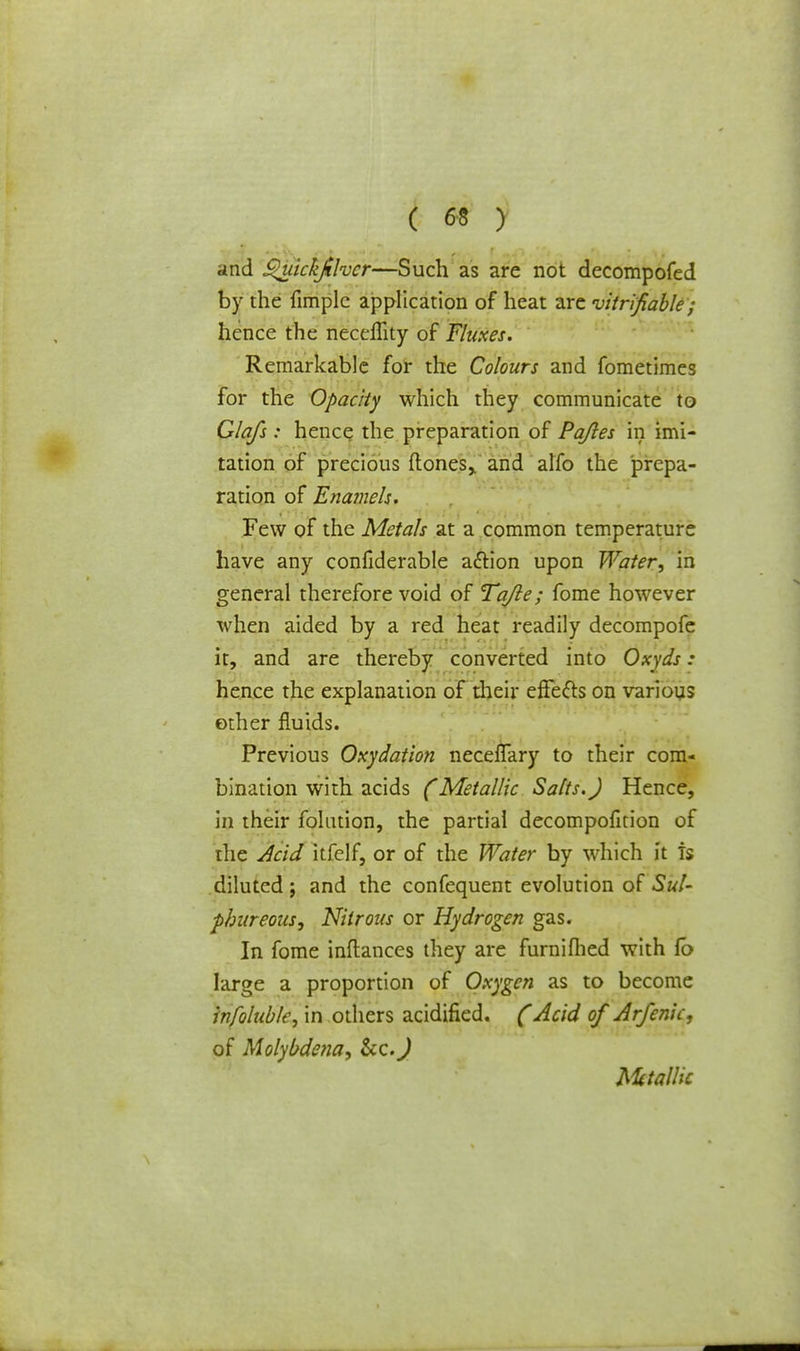and Quickjilvcr—Such as are not decompofed by the fimplc application of heat are verifiable; hence the neceffity of Fluxes. Remarkable for the Colours and fometimes for the Opacity which they communicate to Glafs: hence the preparation of Pajles in imi- tation of precious (tones,, and alfo the prepa- ration of Enamels. Few of the Metals at a common temperature have any confiderable action upon Water, in general therefore void of Tajle; fome however when aided by a red heat readily decompofe it, and are thereby converted into Oxyds : hence the explanation of their effects on various other fluids. Previous Oxydation neceffary to their com- bination with acids (Metallic Salts.) Hence, In their folntion, the partial decompofition of ihe Acid itfelf, or of the Water by which it is diluted; and the confequent evolution of Sul- phureous, Nitrous or Hydrogen gas. In fome inflances they are furnifhed with fb large a proportion of Oxygen as to become infoluble, in others acidified. (Acid of Arfenic, of Holybdena, Metallic