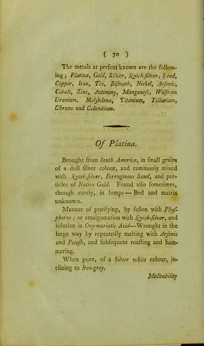 ( 7° ) The metals at prefent known are the follow- ing ; Platina, Gold, Silver, ^uicbftlver, Lead, Copper, Iron, Tin, Bifmuth, Nickel, Arfenic, Cobalt, Zinc, Antimony, Manganefe, Wolfram Uranium* Molybdena, Titanium, Tellurium, Chrome and Columbium. Of Platina, Brought from South America, in fmall grains of a dull filver colour, and commonly mixed with S^uick-fihef, Ferruginous Sand, and par- ticles of Native Gold. Found alfo fometimes, though rarely, in lumps — Bed and matrix unknown. Manner of purifying, by fufion with Phof- phorus ; or amalgamation with Quick-filver, and iblution in Oxy-muriatic Acid—Wrought in the large way by repeatedly melting with Arfenic and Potajlo, and fubfequcnt roafling and ham- mering, When pure, of a Silver white colour, in. clinipg to Iron-grey, Malleability
