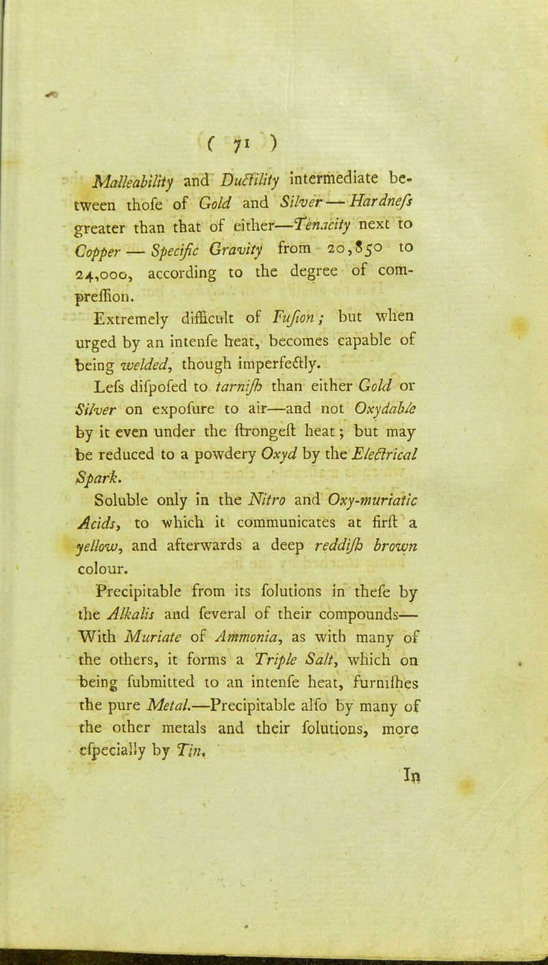 Malleability and Duclility intermediate be- tween thofe of Gold and Silver — Hardnefs greater than that of either—Tenacity next to Copper — Specific Gravity from 20,850 to 24,000, according to the degree of com- preifton. Extremely difficult of Fufwn; but when urged by an intenfe heat, becomes capable of being welded, though imperfectly. Lefs difpofed to tarnijh than either Gold or Silver on expofure to air—and not Oxydable by it even under the ftrongeft heat; but may be reduced to a powdery Oxyd by the Electrical Spark. Soluble only in the Nitro and Oxy-muriatic Acids, to which it communicates at firfl a yellow, and afterwards a deep reddijh brown colour. Precipitable from its folutions in thefe by the Alkalis and feveral of their compounds— With Muriate of Ammonia, as with many of the others, it forms a Triple Salt, which on being fubmitted to an intenfe heat, furnilhes the pure Metal.—Precipitable alfo by many of the other metals and their folutions, more efpecially by Tin, In