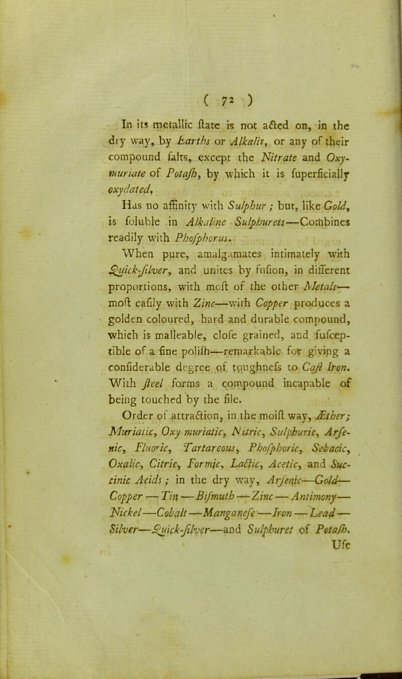 ( 7» ) In its metallic {late is not a&ed on, in the dty way, by Earths or Alkalis, or any of their compound fairs., except the Nitrate and Oxy- ihuriate of Potaflj, by which it is fuperficially cxydatedf Has no affinity with Sulphur; but, like Gold, is foluble in Alkaline Sulpburets—Combines readily with Pbofphorus. When pure, amalgamates intimately with Quick-filver, and unites by fufion, in different proportions, with mcft of the other Metals—■ mofl: eafily with Zinc—with Copper produces a golden coloured, hard and durable compound, which is malleable, clofe grained, and fufcep- tible of a fine polifh—remarkable for g'ving a confidcrable degree of toughnefs to Cajl Iron. With Jleel forms a compound incapable of being touched by the file. Order ot attraction, in the moifl way, JEther; Muriatic, Oxy muriatic, IS'iiric, Sulphuric, Arfe- nic, Fluoric, Tartareous, Phofpboric, Sebacic, Oxalic, Citric, Formic, Laclic, Acetic, and Suc- cinic Acids; in the dry way, Arjenic—Gold— Copper — Tin, —Bifmuth—Zinc — Antimony— Nickel—Cobalt —Manganefe —Iron — Lead— Silver—Quick-fdver—and Sulphur el of Pota/h. Ufe