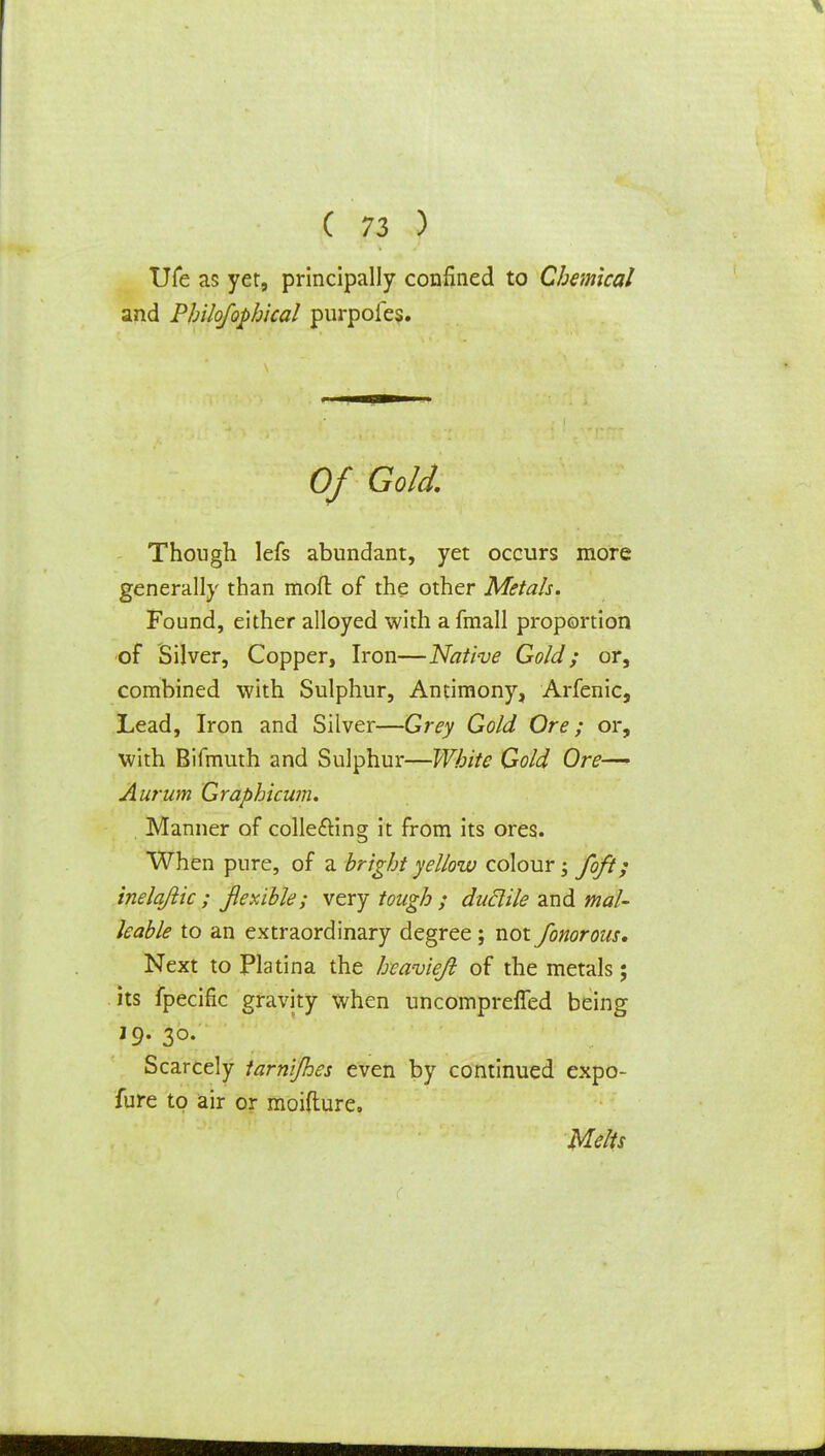 Ufe as yet, principally confined to Chemical and Philofophical purpofes. Of Gold. Though lefs abundant, yet occurs more generally than moft of the other Metals. Found, either alloyed with a fmall proportion of Silver, Copper, Iron—Native Gold; or, combined with Sulphur, Antimony, Arfenic, Lead, Iron and Silver—Grey Gold Ore; or, with Bifmuth and Sulphur—White Gold Ore— Aurum Graphicwn. Manner of collecting it from its ores. When pure, of a bright yellow colour; /oft; inelqftic ; flexible; very tough ; ductile and mal- leable to an extraordinary degree ; not fonorous. Next to Platina the heavie/l of the metals; its fpecific gravity when uncompreffed being 19. 30. Scarcely tarnijhes even by continued expo- fure to air or moifture. Melts