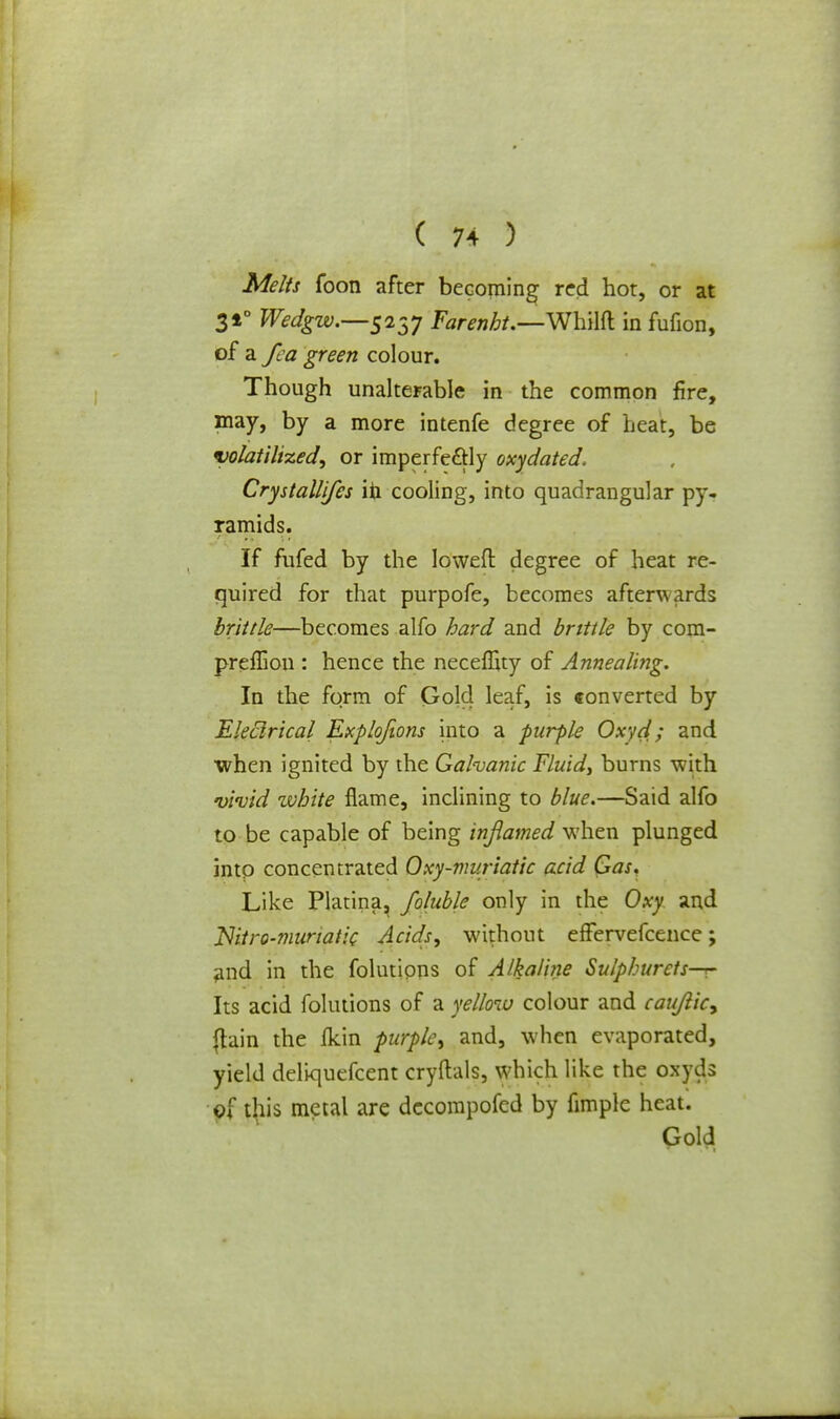 Melts foon after becoming red hot, or at 310 Wedgw.—5237 Farenbt.—Whilft in fufion, of a fea green colour. Though unalterable in the common fire, may, by a more intenfe degree of Leat, be volatilized, or imperfe&ly oxydated. Crystallifes in cooling, into quadrangular py- ramids. If fufed by the Ioweft degree of heat re- quired for that purpofe, becomes afterwards brittle—becomes alfo hard and brittle by com- preffion : hence the neceffity of Annealing. In the form of Gold leaf, is converted by 'Electrical Exploftons into a purple Oxyd; and when ignited by the Galvanic Fluid, burns with vivid zvbite flame, inclining to blue.—Said alfo to be capable of being inflamed when plunged into concentrated Qxy-vw.riatic acid Gas. Like Platina, foluble only in the Oxy and Niti-G-7nunatic Acids, without effervefcence; and in the folutions of Alkaline Sulphurcts^- Its acid folutions of a yellow colour and caujlic, {tain the fkin purple, and, when evaporated, yield deliquefcent cryftals, which like the oxyds of this metal are decompofed by fimple heat. Gold