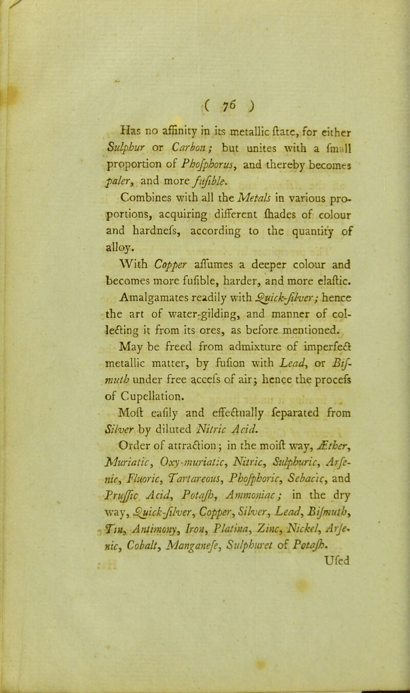 Has no affinity in its metallic Rate, for cither Sulphur or Carbon; but unites with a final! proportion of Phofphorus, and thereby becomes paler, and more fufible. Combines with all the Metals in various pro- portions, acquiring different {hades of colour and hardnefs, according to the quantity of alloy. With Copper affumes a deeper colour and becomes more fufible, harder, and more claflic. Amalgamates readily with ^uick-filvcr; hence the art of water:gilding, and manner of col- lecting it from its ores, as before mentioned. May be freed from admixture of imperfect metallic matter, by fufian with Lead, or Bif- muth under free accefs of air ; hence the procefs of Cupellation. Moft eafily and effectually feparated from Silver by diluted Nitric Acid. Order of attraction; in the moifl way, JEtber, Muriatic, Oxy-muriatic, Nitric, Sulphuric, Arfc- nic, Fluoric, Tartareous, Phofphoric, Sebac'ic, and PruJJic Acid, Potajh, Ammoniac; in the dry way, Quick Jilvcr, Copper, Silver, Lead, Bijmuth, Tin, Antimony, Iron, Platina, Zinc, Nickel, Arje* nky Cobalt, Manganefe, Sulphuret of Potajh. Ufed