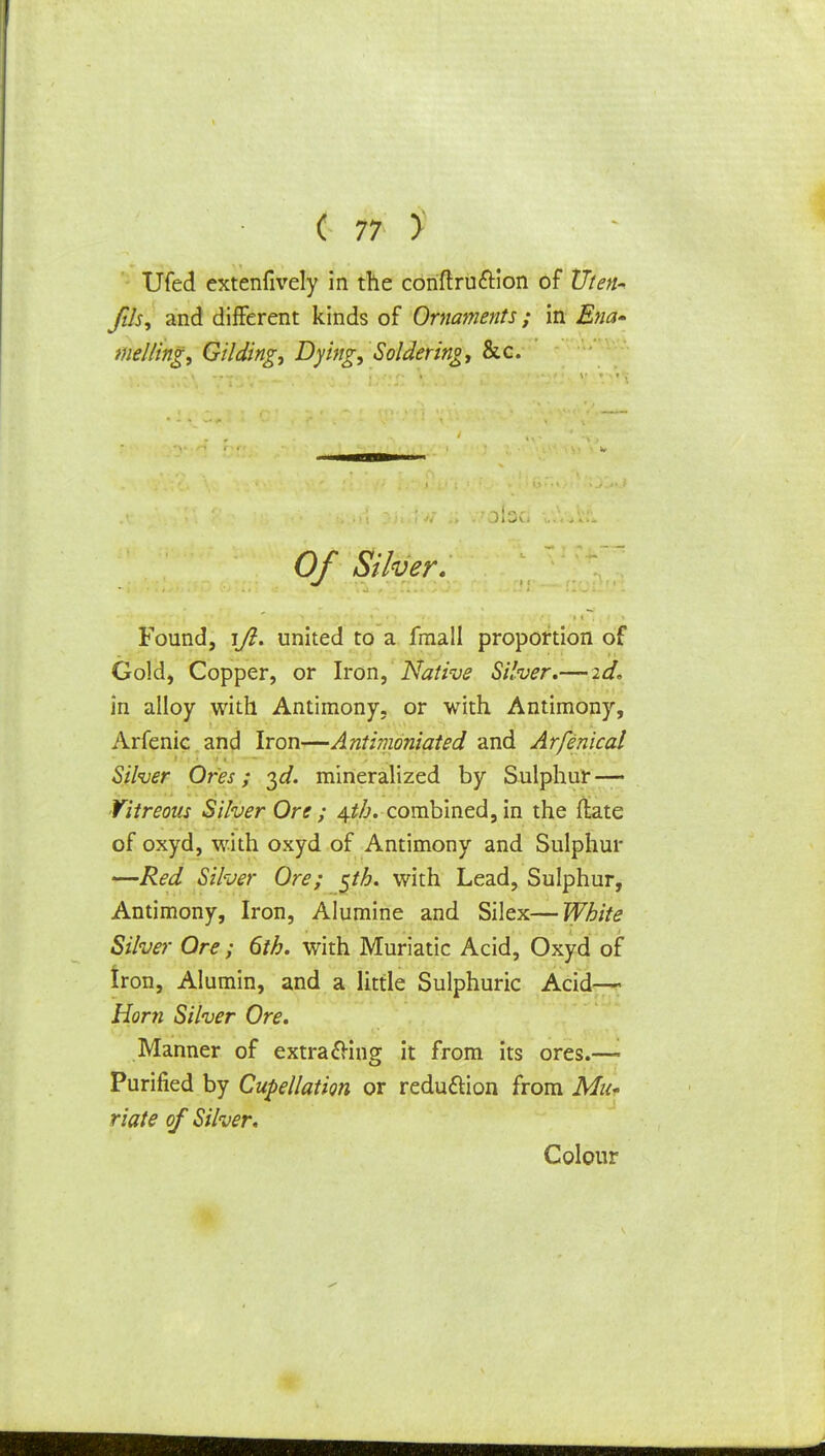 Ufed extenfively in the conftru&ion of Uten* fih, and different kinds of Ornaments; in Ena» me/Zing, Gilding, Dying, Soldering, &c. Of Silver, Found, \Jl. united to a fmall proportion of Gold, Copper, or Iron, Native Silver,— id, in alloy with Antimony, or with Antimony, Arfenic and Iron—Ant'nnoniated and Arfenical Silver Ores; ^d. mineralized by Sulphur — Vitreous Silver Ore ; \th, combined, in the flate of oxyd, with oxyd of Antimony and Sulphur —Red Silver Ore; $th. with Lead, Sulphur, Antimony, Iron, Alumine and Silex—White Silver Ore ; 6th. with Muriatic Acid, Oxyd of Iron, Alumin, and a little Sulphuric Acid— Horn Silver Ore. Manner of extrafHng it from its ores.—■ Purified by Cupellation or reduction from Mu* riate of Silver. Colour