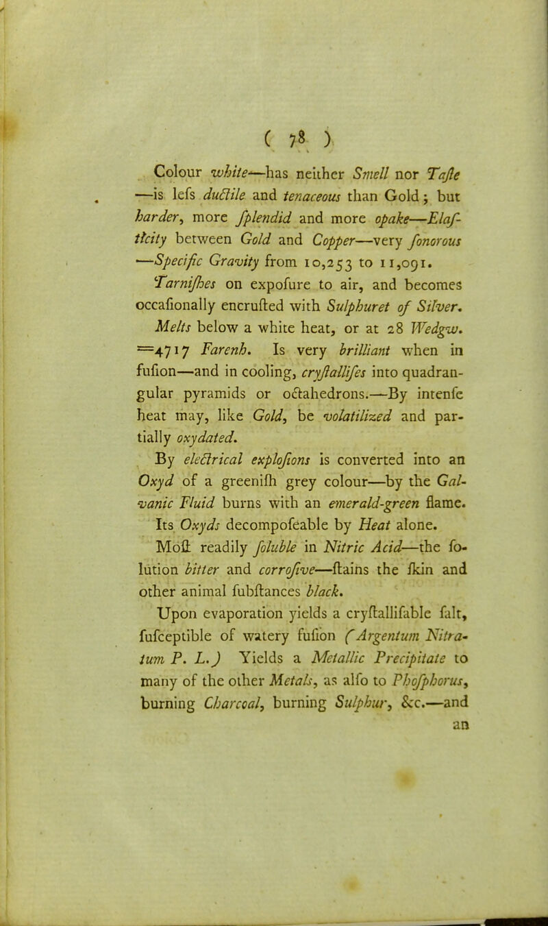 ( 7» ) Colour white*—has neither Smell nor Tcfle —is lefs duclile and tenaceous than Gold; but harder, more fplendid and more opake—Elaf- thity between Gold and Copper—very fonorous —Specific Gravity from 10,253 to 11,091. Tarnijhes on expofure to air, and becomes occafionally encrufted with Sulphuret of Silver, Melts below a white heat, or at 28 Wedgw. ==4717 Farenh. Is very brilliant when in fufion—and in cooling, cryjlallifes into quadran- gular pyramids or octahedrons.—By intenfe heat may, like Gold, be volatilized and par- tially oxy dated. By ektlrical explq/ions is converted into an Oxyd of a greenifh grey colour—by the Gal- vanic Fluid burns with an emerald-green flame. Its Oxyds decompofeable by Heat alone. Mod readily foluble in Nitric Acid—the fo- lution bitter and corrofive—{tains the ikin and other animal fubftances black. Upon evaporation yields a cryflallifable fait, fufceptible of watery fufion (Argentum Nitra- ium P. L.J Yields a Metallic Precipitate to many of the other Metals, as alfo to Phofphorus, burning Charcoal, burning Sulphur, &c.—and an