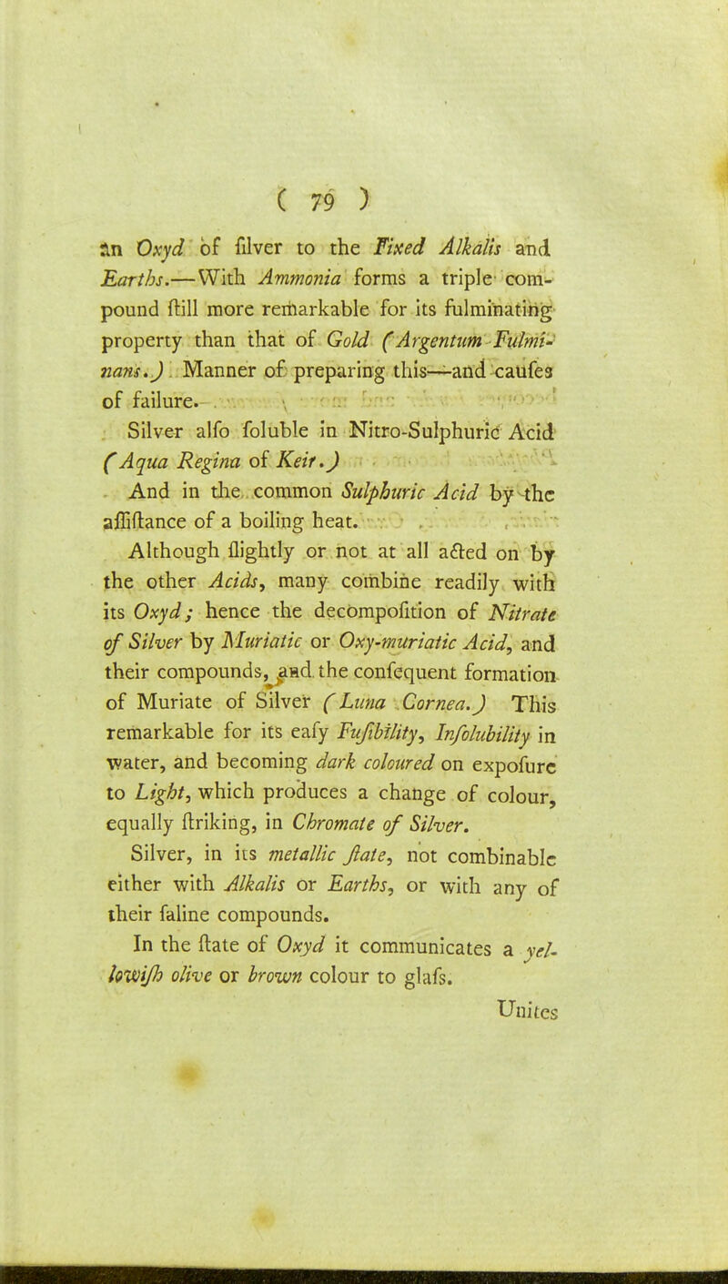 rrn Oxyd of filver to the Fixed Alkalis and Earths.—With Ammonia forms a triple- com- pound ftill more remarkable for its fulminating property than that of Gold (Argentum Fulmi- nant.). Manner of preparing this—-and caufes of failure. Silver alfo foluble in Nitro-Sulphuric Acid (Aqua Regina of Keif.) And in the common Sulphuric Acid by -the affiflance of a boiling heat. Although flightly or not at all acted on by the other Acids, many combine readily with its Oxyd; hence the decomposition of Nitrate of Silver by Muriatic or Oxy-muriatic Acid, and their compounds, aad. the confqquent formation of Muriate of Silver (Luna Cornea.) This remarkable for its eafy Fufibility, In/olubility in water, and becoming dark coloured on expofure to Light, which produces a change of colour equally Striking, in Chromate of Silver. Silver, in its metallic Jlate, not combinable either with Alkalis or Earths, or with any of their faline compounds. In the ftate of Oxyd it communicates a yeU kvoijh olive or brown colour to glafs. Unites