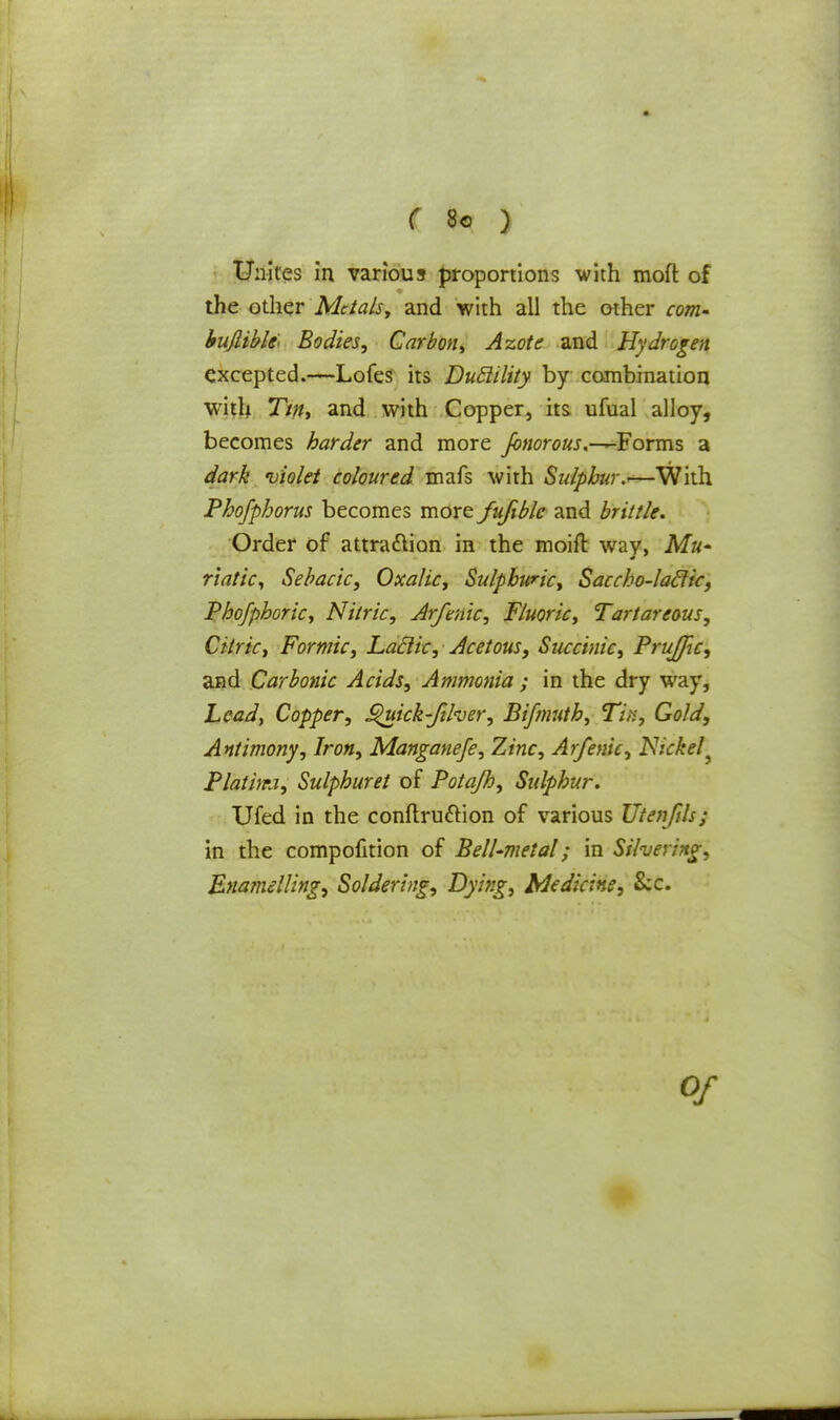Unites in various proportions with moft of the other Metals, and with all the other com- bujlibfo Bodies; Carbon, Azote and Hydrogen excepted.—Lofes its Dudility by combination with Tin, and with Copper, its ufual alloy, becomes harder and more Jbnorous.-^-Forms a dark violet coloured mafs with Sulphur^—With Phofphorus becomes more fufible and brittle. Order of attraction in the moift way, Mu- riatic, Sebacic, Oxalic, Sulphuric, Saccho-laclic, Phofphoric, Nitric, Arfmic, Fluoric, Tartareous, Citric, Formic, Lactic, Acetous, Succinic, Prujfic, and Carbonic Acids, Ammonia ; in the dry way, Lead, Copper, £>uick-fiher, Bifmuth, Tin, Gold, Antimony, Iron, Manganefe, Zinc, Arfenic, Nickel ^ Platim, Sulphuret of Potajh, Sulphur. Ufed in the conftru&ion of various Utenfils; in the compofition of PelUmetal; in Silvering, Enamelling, Soldering, Dying, Medicine, &c. of