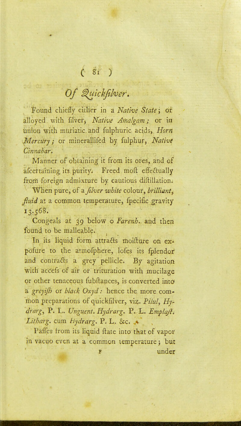 Of ^uickfiher. Found chiefly either in a Native State; or alloyed with filverj Native Amalgam; or in union with muriatic, and fulphuric acids> Horn Mercury; or minerallifed by fulphur, Native Cinnabar. Manner of obtaining it from its ores, and of afcertaining its purity- Freed mod effectually from foreign admixture by cautious diftillation* When pure, of a Jilver white colour, brilliant, fluid at a common temperature, fpecific gravity 13.568. Congeals at 39 below o Farenh.. and then found to be malleable. In its liquid form attracts moifture on ex- pofure to the armofphere, lofes its fpJendor and contracts a grey pellicle. By agitation with acc'efs of air or trituration with mucilage or other tenaceous fubftances, is converted into a greyijh or black Oxyd: hence the more com- mon preparations of quickfilver, viz. Pi/ul, Hy- drarg, P. L. Unguent. Hydrarg. P. L. Emplqfti Litharg. cum Hydrarg. P. L. &c. Paries from its liquid ftate into that of vapor in vacuo even at a common temperature 5 but f under
