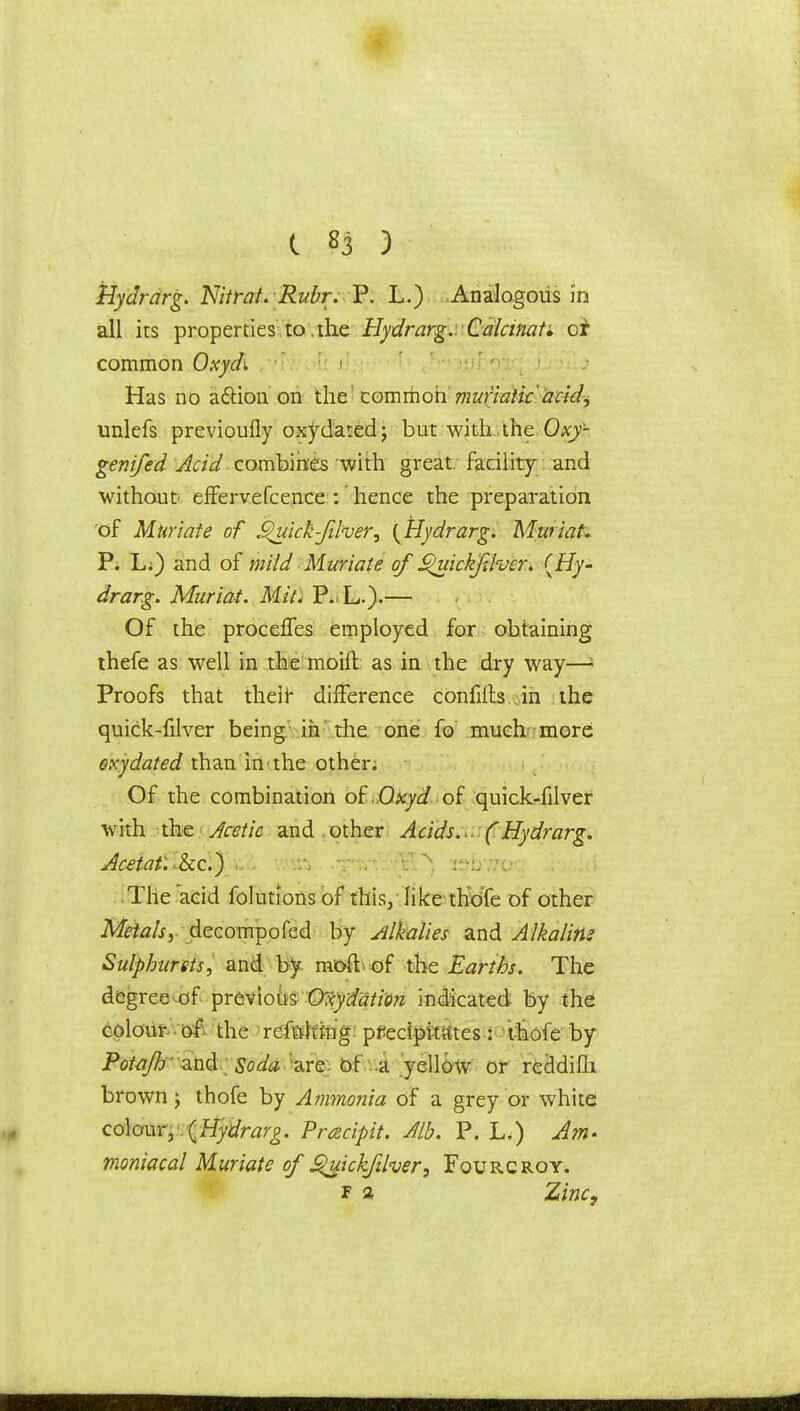 Hydrarg. Nitrat. Ruhr.P. L.) Analogous in all its properties to .the Hydrarg. Calcinate oi common Oxydi Has no adtion on the common muriatic'acid^ unlefs previoufly oxydated; but witL.the Oxy- genifed Acid combines with great facility and without effervefcence : hence the preparation of Muriate of Jguick-Jiher, {Hydrarg. Muriat. P. L;) and of mild Muriate of S^uickfJver. {Hy- drarg. Muriat. Mil. P. L.)-— Of the procefTes employed for obtaining thefe as well in the moift as in the dry way—\ Proofs that their difference confiits in the quick-filver being in the one fo much more oxy dated than in the other. Of the combination of Oxyd of quick-filver with the Acetic and . other Acids.u (Hydrarg. Aceiat'.kc.) ,. ■ •.'~v : ■:. \ The acid folutions of this, like thofe of other Metals, decompofed by Alkalies and Alkalite Sulpburets, and by raoft of the Earths. The degree of previous Oxyddtion indicated by the colour of the rcfttftfrig precipitates : thofe by Potajh' and Soda 'are Of a yellow or recldifli brown; thofe by Ammonia of a grey or white: colour, {Hydrarg. Pracipit. Alb. P. L.) Am- moniacal Muriate of guickfilver, Fourcroy. f a Zinc,