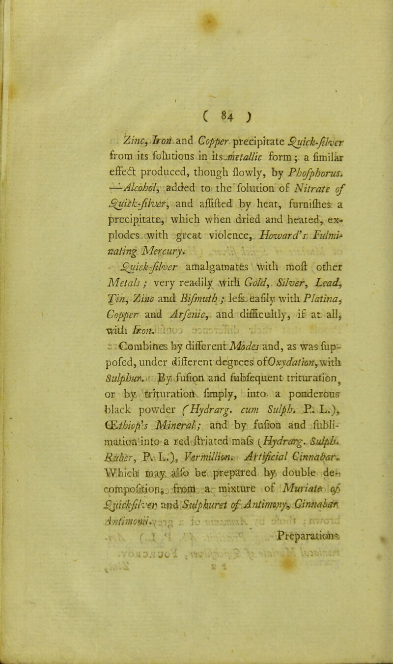 Zinc,Iron and Copper precipitate Quick-fikcr from its fotutions in its.metallic form ; a fimilar effect produced, though ilowly, by Phofphorus. —Alcohol, added to the folution of Nitrate of StuhL-filvcr, and affiled by heat, furnifties a precipitate, which when dried and heated, ex- plodes with great violence, Howard's Fidmi* nating Mercury. girick'fihcr amalgamates with raoft other Metals ; very readily with Gold, Silver, Lead, Tin, Zinc and Bifmuth ; ielk eafily with Platina, Copper and Arfenic, and difficultly, if at all, with Itom rrtoo i Combines by cUfferentM? and, as was fup- pofed, under different degrees ofOxxdation, with Sulphur. •< Byivfufion arid fubfequent trituration or by trituration fimply, into a ponderous black powder (Hydrarg. cum Sulph. P. L.), (S.tbiop's Mineral; and by fufion and fubli- mation'into a red ftriated mafs {Hydrarg. Sulpb. Ruber, R L), Vermillion. Artificial Cinnabar. Which) may, sdfo be. prepared by, double de-< compofttjon*. tart a mixture of Muriate ofy fyickfik'tr) and Sulphuret of.A?itinn/ip, Ginnaba* Antimoniu-; ■ (o v.. ; trim • ■ Prepamiofns