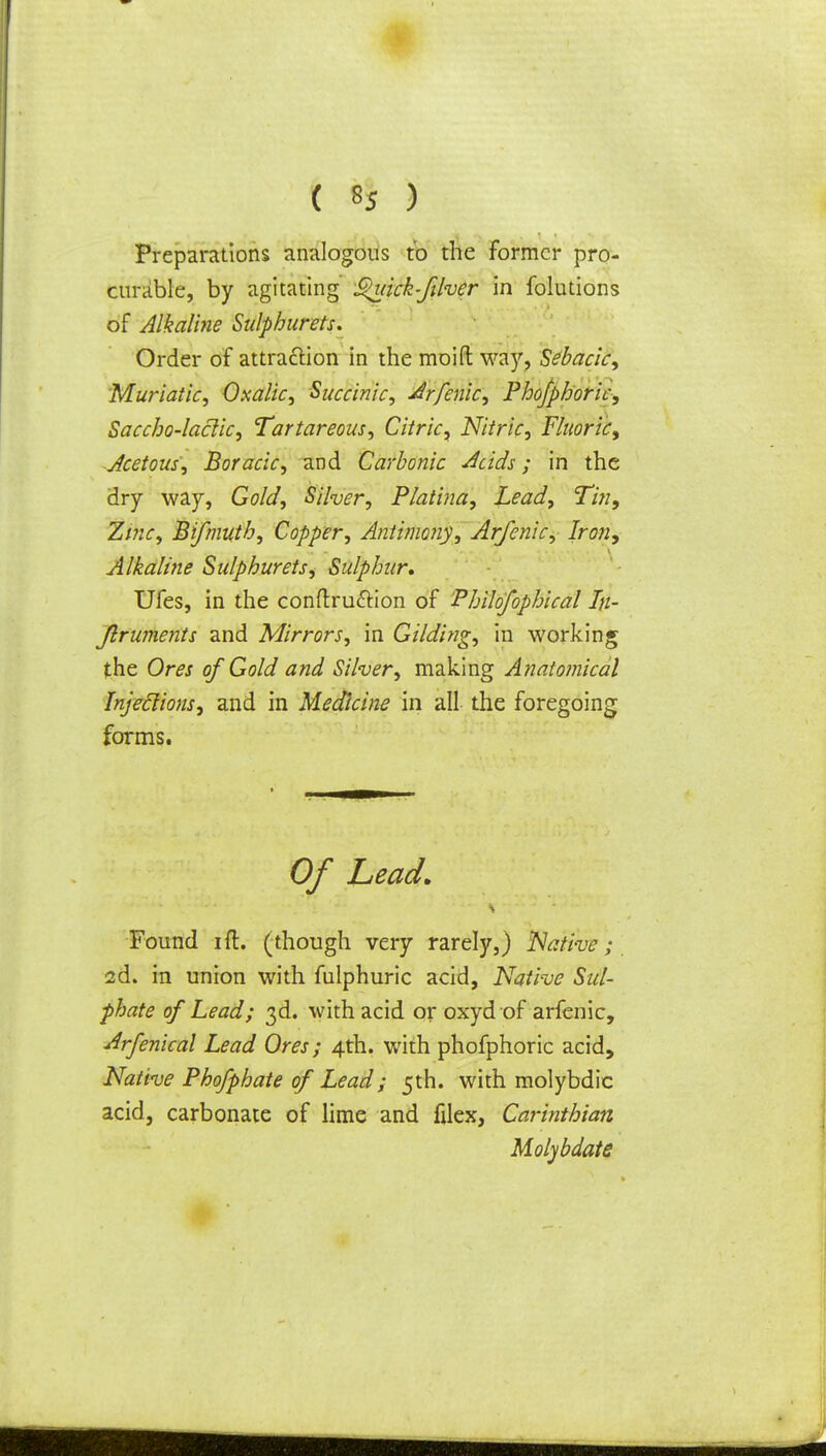 Preparations analogous to the former pro- curable, by agitating ^uick-filver in folutions of Alkaline Sulphurets. Order of attraction in the moid way, Sebacic, Muriatic, Oxalic, Succinic, Arfenic, Phofpboric, Saccho-laclic, Tartareous, Citric, Nitric, Fluoric, Acetous, Boracic, and Carbonic Acids; in the dry way, Gold, Silver, Platina, Lead, Tin, Zinc, Bifmuth, Copper, Antimony, Arfenic, Iron, Alkaline Sulphurets, Sulphur, Ufes, in the conftru&ion of Philofophical In- Jlruments and Mirrors, in Gilding, in working the Ores of Gold and Silver, making Anatomical Injections, and in Medicine in all the foregoing forms. Of Lead, Found ift. (though very rarely,) Native; 2d. in union with fulphuric acid, Native Sul- phate of Lead; 3d. with acid or oxyd of arfenic, Arfenical Lead Ores; 4th. with phofphoric acid, Native Phofphate of Lead; 5th. with molybdic acid, carbonate of lime and filex, Carinthian Molybdate