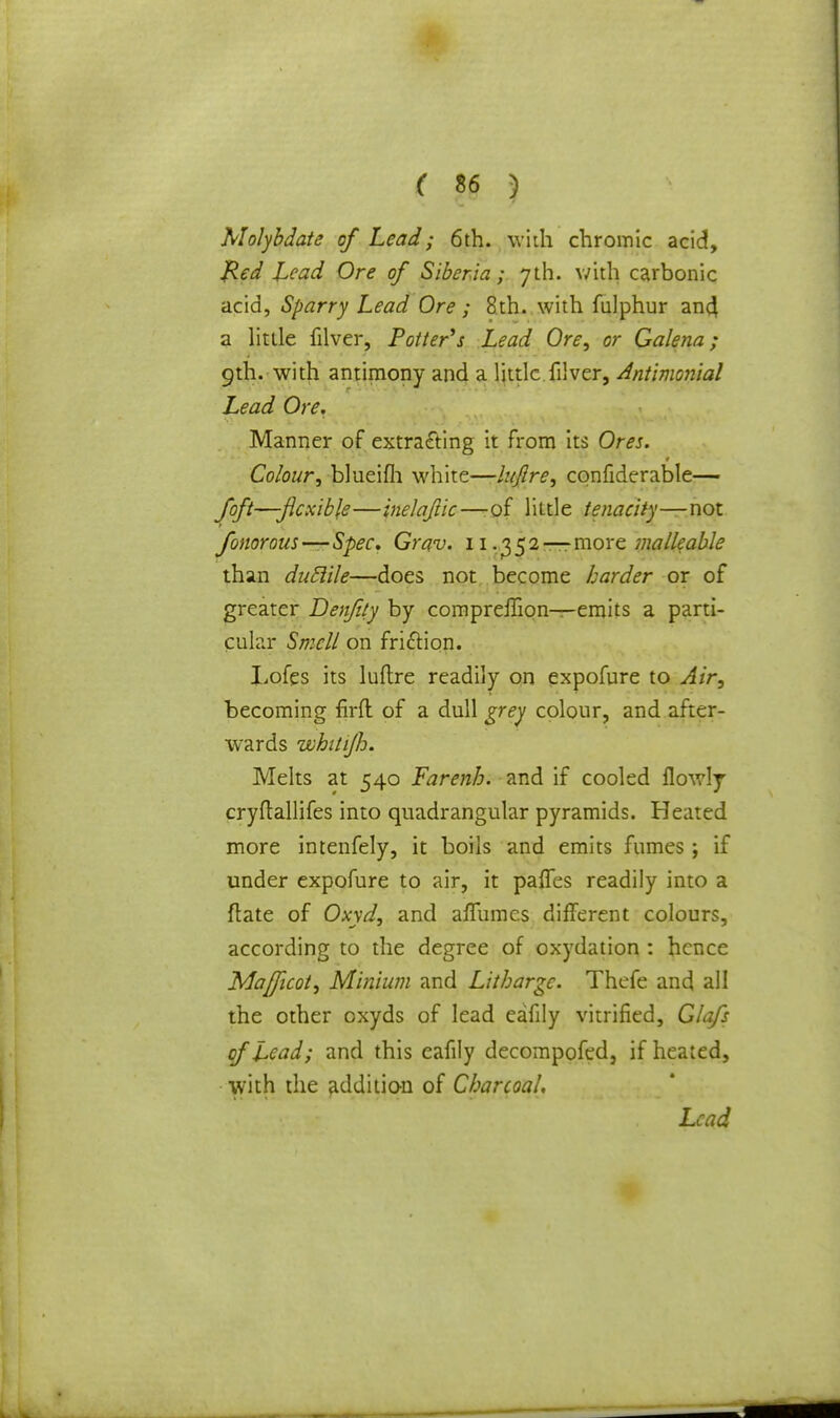 Molybdate of Lead; 6th. with chromic acid, Red Lead Ore of Siberia; 7th. with c?,rbonic acid, Sparry Lead Ore ; 8th. with fulphur anc} a little filver, Potter's Lead Ore, or Galena; 9th. with antimony and a little filver, Antimonial Lead Ore. Manner of extracting it from its Ores. Colour, blueifh white—lujlre, cqnfiderable— foft—flexible—inelajlic—-of little tenacity—not fonorous—Spec, Grav. 11.^2 — more malleable than duclile—does not become harder or of greater Denfity by compreifion—emits a parti- cular Smell on fri&ion. Lofes its luftre readily on expofure to Air, becoming firfl of a dull grey colour, and after- wards whitijh. Melts at 540 Farenh. and if cooled flowly cryftallifes into quadrangular pyramids. Heated more intenfely, it boils and emits fumes; if under expofure to air, it palfes readily into a ftate of Oxyd, and affumcs different colours, according to the degree of oxydation : hence Mafficot, Minium and Litharge. Thefe and all the other oxyds of lead eafily vitrified, Glafs of Lead; and this eafily decompofed, if heated, with the addition of Charcoal, Lead