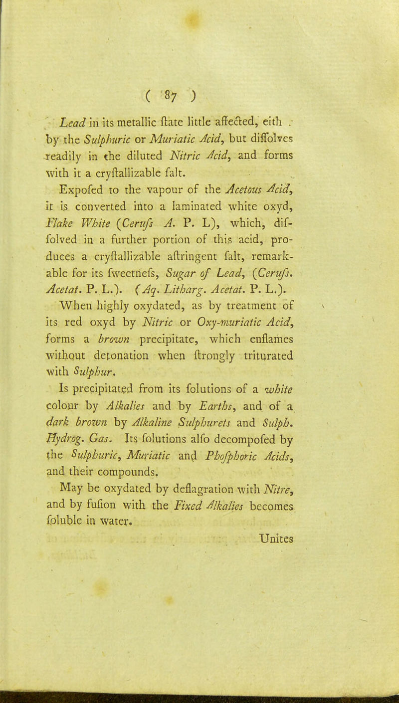 Lead in its metallic (late little affected, eith .. by the Sulphuric or Muriatic Acid, but diflblves readily in the diluted Nitric Jcid, and forms with it a cryftallizable fait. Expofed to the vapour of the Acetous Acid, it is converted into a laminated white oxyd, Flake White {Cerufs A. P. L), which, dif- folved in a further portion of this acid, pro- duces a cryftallizable aftringent fait, remark- able for its fweetnefs, Sugar of Lead, (Cerufs. Acetat. P. L.). (Aq. Litharg. Acetat. P. L.). When highly oxydated, as by treatment of its red oxyd by Nitric or Oxy-muriatic Acid, forms a brown precipitate, which enflames without detonation when ftrongly triturated with Sulphur, Is precipitated from its folutions of a white colour by Alkalies and by Earths, and of a dark brown by Alkaline Sulphurets and Sulph. Hydrog. Gas, Its folutions alfo decompofed by the Sulphuric, Muriatic an$ Phofphoric Acids, and their compounds. May be oxydated by deflagration with Nitre, and by fufion with the Fixed Alkalies becomes foluble in water. Unites
