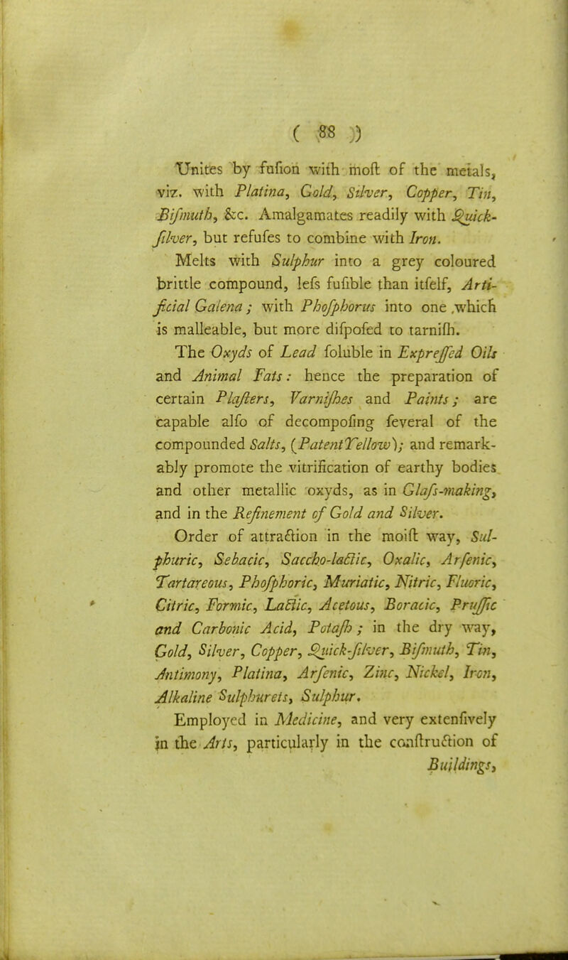 Unites by fufion with mod of the metals, vir. with Platina, Gold, Silver, Copper, Tin, Bifmuth, &c. Amalgamates readily with £>uick- Jilver, but refufes to combine with Iron. Melts with Sulphur into a grey coloured brittle compound, lefs fufible than itfelf, Arti- ficial Galena; with Phofphorus into one ,which is malleable, but more difpofed to tarnifh. The Oxyds of Lead foluble in Exprejfed Oils and Animal Fats: hence the preparation of certain Plafters, Varnijhes and Paints; are capable alfo of decompofing feveral of the compounded Salts, {PatentTellow); and remark- ably promote the vitrification of earthy bodies and other metallic oxyds, as in Glafs-making, and in the Refinement cf Gold and Silver. Order of attraction in the moid way, Sul- phuric, Sebacic, Saccho-laclic, Oxalic, Arfenic, Tartareous, Phofphoric, Muriatic, Nitric, Fluoric, Citric, Formic, Laclic, Acetous, Boracic, Prujfic and Carbonic Acid, Potajlo ; in the dry way, Gold, Silver, Copper, ^itick-filuer, Bifmuth, Tin, Antimony, Platina, Arfenic, Zinc, Nickel, Iron, Alkaline Sulphurets, Sulphur, Employed in Medicine, and very extenfively in the Arts, particularly in the conftru&ion of Buildings,