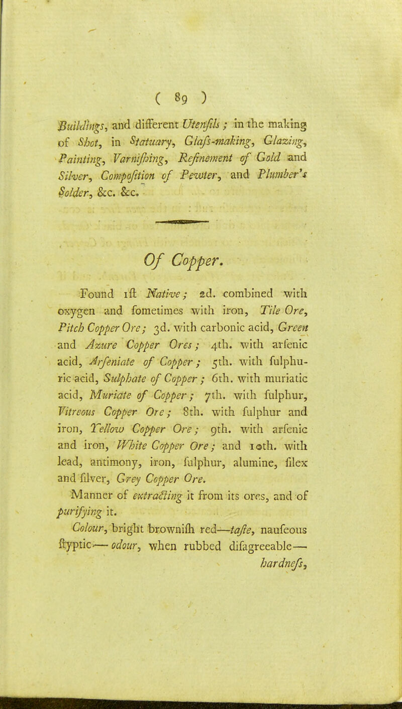 Buildings, and different Utenfth ; in the making of Shot, in Statuary, Glafs-making, Glazing, Painting, Varriiftnng, Refinement of Gold and Silver, Compofition of Pewter, and Plumber's Voider, &c. &c. Of Copper. Found ift Native; sd. combined with oxygen and fometimes with iron, Tile Ore, Pitch Copper Ore; 3d. with carbonic acid, Green and Azure Copper Ores; 4th. with arfenic acid, Arfeniate of Copper; 5th. with fulphu- ric acid, Sulphate of Copper ; 6th. with muriatic acid, Muriate of Copper; 7th. with fulphur, Vitreous Copper Ore; 8th. with fulphur and iron, Tellow Copper Ore; 9th. with arfenic and iron, 'White Copper Ore; and 10th. with lead, antimony, iron, fulphur, alumine, filex and filver, Grey Copper Ore. Manner of extracling it from its ores, and of purifying it. Colour, bright browniih red—tafe, naufeous ftyptic-—odour, when rubbed difagreeable— hardnefs,
