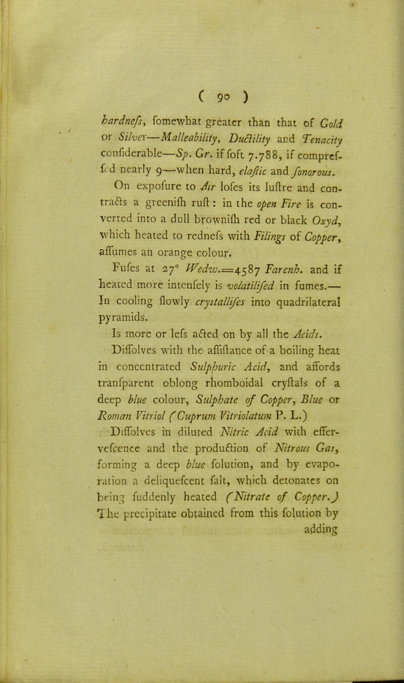 hardnefs, fomewhat greater than that of Gold or Stiver—Malleability, Ductility and Tenacity confiderable—Sp. Gr. iffoft 7.788, if compref- £ d nearly 9—when hard, elajiic and fonorous. On expofure to Air lofes its luftre and con- trails a greenifh rufl:: in the open Fire is con- verted into a dull brownifh red or black Oxyd, which heated to rednefs with Filings of Copper, aflumes an orange colour. Fufes at 270 ^^.=4587 Farenh. and if heated more intenfely is vo/atilifed in fumes.— In cooling flowly crystallifes into quadrilateral pyramids. Is more or lefs a&ed on by all the Acids, DifTolves with the affiftance of a boiling heat in concentrated Sulphuric Acid, and affords tranfparent oblong rhomboidal cryflals of a deep blue colour, Sulphate of Copper, Blue or Rowan Vitriol (Cuprum Vitriolatum P. L.) DilTolves in diluted Nitric Acid with effer- vcfccnce and the produftion of Nitrous Gas, forming a deep blue folution, and by evapo- ration a deliquefcent fait, which detonates on being fuddenly heated (Nitrate of Copper.J The precipitate obtained from this folution by adding