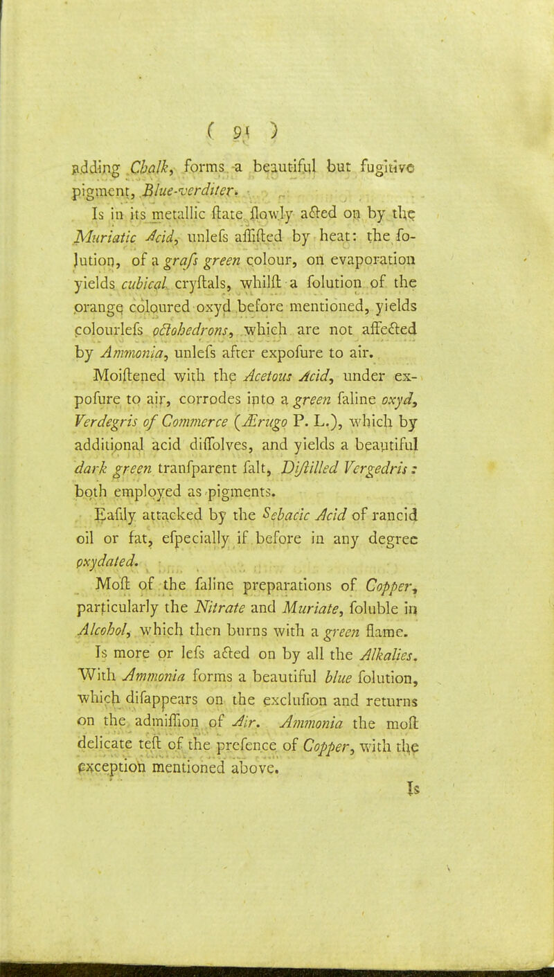 ( 9< ) adding Chalk, forms a beautiful but fugitive pigment, .Blue-verdi/er* Is in its metallic ftate {lowly a&ed on by the Muriatic Add, unlefs affifted by heat: the fo- Jution, of a grafs green colour, on evaporation yields cubical cryftals, whilft-a folution of the prangq coloured oxyd before mentioned, yields colourlefs oclohedrons, which are not affe&ed by Ammonia, unlefs after expofure to air. Moiftened with the Acetous Acid, under ex- pofure to air, corrodes ipto a green faline oxyd, Verdegris of Commerce (Jirugo P. L.), which by additional acid diffolves, and yields a beautiful dark green tranfparent fait, Di/lilled Vergedris: both employed as<pigments. Eafily attacked by the Sebacic Acid of rancid oil or fat, efpecially if before in any degree pxydated. Mofl of the faline preparations of Copper, particularly the Nitrate and Muriate, foluble in Alcohol, which then burns with a. green flame. Is more or lefs afted on by all the Alkalies. With Ammonia forms a beautiful blue folution, which difappears on the exclufion and returns on the admiflion of Air. A?nmo?iia the moil delicate teft of the prefence of Copper, with the exception mentioned above.