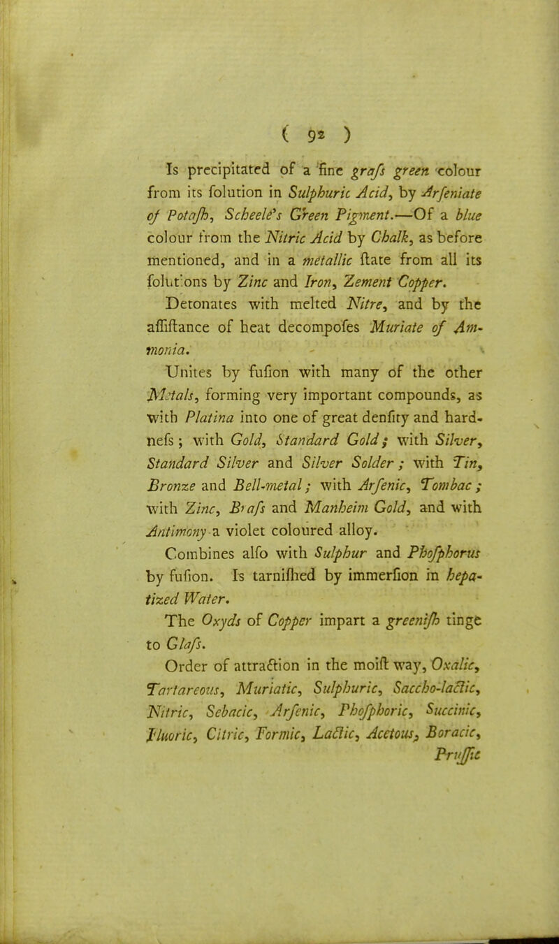 ( 9* ) Is precipitated of a fine grafs green colour from its folution in Sulphuric Acid, by Arfeniate of Potajh, Scheelfs Green Figment.—Of a blue colour from the Nitric Acid by Chalk, as before mentioned, and in a metallic (late from all its folut'ons by Zinc and Iron, Zement Copper. Detonates with melted Nitre, and by the affiftance of heat decompofes Muriate of Am- monia. Unites by fufion with many of the other glials, forming very important compounds, as with Platina into one of great denfity and hard- nefs; with Gold, Standard Gold; with Silver, Standard Silver and Silver Solder; with Tin, Bronze and Bell-metal; with Arfenic, Tombac ; with Zinc, Bi afs and Manheim Gold, and with Antimony a violet coloured alloy. Combines alfo with Sulphur and Phofphorus by fufion. Is tarnifhed by immerfion in hepa- tized Water. The Oxyds of Copper impart a greenijh tinge to Glafs. Order of attraction in the moid way, Oxalic, Tortureous, Muriatic, Sulphuric, Saccho-laclic, Nitric, Sebacic, Arfenic, Phofphoric, Succinic, I'/uoric, Citric, Formic, Laclic, Acetous, Boracic, Prufic