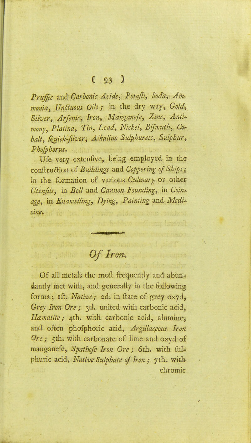 Prujfic and Carbonic Acids, Potajh, Soda, Am- monia, Unfiuous Oils; in the dry way, Gold, Silver, Arfenic, Iron, Manganefe, Zinc, Anti- mony, Platina, Tin, Lead, Nickel, Bifmuth,. Co* bait, Quick-fdver, Alkaline Sulphurets, Sulphur, Phofpborus. Ufe very extenfive, being employed in the conftru&ion of Buildings and Coppering of Ships ; in the formation of various Culinary or other Utenftls, in Bell and Cannon Founding, in Coin- age, in Enamelling, Dying, Painting and Medi- cine* Of Iron, Of all metals the mofl frequently and abun- dantly met with, and generally in the following forms ; ift. Native; 2d< in ftate of grey oxyd, Grey Iron Ore ; 3d. united with carbonic acid, Hematite; 4th. with carbonic acid, alumine, and often phofphoric acid, Argillaceous Iron Ore ; 5th. with carbonate of lime and oxyd of manganefe, Spathofe Iron Ore ; 6th. with ful- phuric acid, Native Sulphate of Iron ; 7th. with- chromic