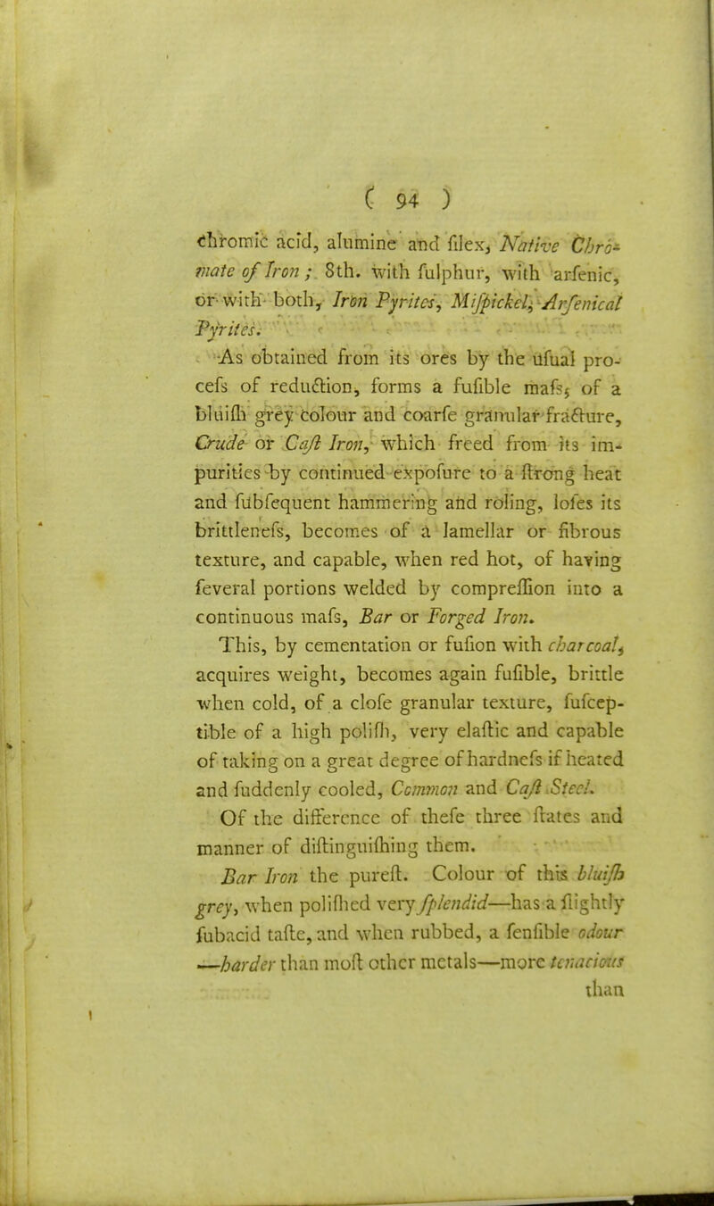 chromic acid, alumine' and filex, Native Chrb- mate of Iron ; 8th. with fulphur, with arfenic, or-with- both, Iron Pyrites, Mifpickel^Arfenical Pyrites. As obtained from its ores by the ufuai pro- cefs of reduction, forms a fufible mafsj of a bluim grey Colour and coarfe granular fracfure, Crude or Cajl Iron, which freed from its im- purities -by continued expofure to a ftrong heat and fubfequent hammering and roling, lofes its brittlenefs, becomes of a lamellar or fibrous texture, and capable, when red hot, of having feveral portions welded by compreflion into a continuous mafs, Bar or Forged Iron. This, by cementation or fufion with charcoatt acquires weight, becomes again fufible, brittle when cold, of a clofe granular texture, fufcep- tible of a high polifh, very elaftic and capable of taking on a great degree of hardnefs if heated and fuddenly cooled, Common and Cajl .StccL Of the difference of thefe three ftates and manner of diftinguifhing them. Bar Iron the pur eft. Colour of this bluijh grey, when polifhed very fplendid—has a flightly fubacid taftc, and when rubbed, a fenfible odour —harder than mod other metals—more tenacious than