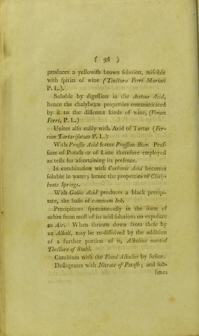 produces a yellowifh brown foluiion, mifcible with fpirks of wine (Tinclura Ferri Muriati P. L.). Soluble by digeftion in the Acetous Acid, hence the chalybeate properties communicated by it to the different kinds of wine, (Vinum Ferri, P. L.) Unites alfo eafily with* Acid of Tartar (Fcr- mm Tartarifatwn P. L.) Wi th Traffic Acid forms- ? ruffian Ehtr. Pru£ Gate of Potafli or of JLiitle therefore employed as tefts for afcertaining its prefence. In. combination with Carbonic Acid becomes foluble in water j hence the properties-of Cbaly* be ate Springs.- With Gallic Add- produces a black precipi- tate, the bafis of common Ink. Precipitates fpontaneoufly in the form of ochre from moil of its acid folutions on-expofure to Air. When thrown down from thefe by an Alkali, may be re-dhTolved by the addition of a further portion of it, Alkaline martial Tinclure of Stahh Combines with the Fixed Alkalies by fufion. Deflagrates with Nitrate of Potaffi j and fub. limes